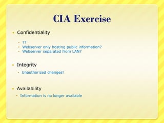 CIA Exercise
   Confidentiality

      ??
      Webserver only hosting public information?
      Webserver separated from LAN?


   Integrity
     Unauthorized changes!



   Availability
     Information is no longer available
 