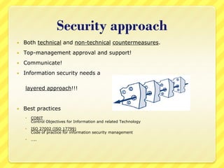 Security approach
   Both technical and non-technical countermeasures.
   Top-management approval and support!
   Communicate!
   Information security needs a

    layered approach!!!


   Best practices
       COBIT
        Control Objectives for Information and related Technology
       ISO 27002 (ISO 17799)
        Code of practice for information security management
       …..
 