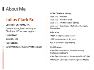 About MeJulius Clark Sr.Location: Charlotte, NCCurrent home, been residing in Charlotte, NC for over 10 yearsHometownBoston, MaProfessionInformation Security Professional.BDPA Charlotte History2010-2012	President2007-2009 	President-Elect2006-2004	VP of Education & SITES2001-2003	Coordinator - High School Computer CompetitionEducationMBA in Information Security