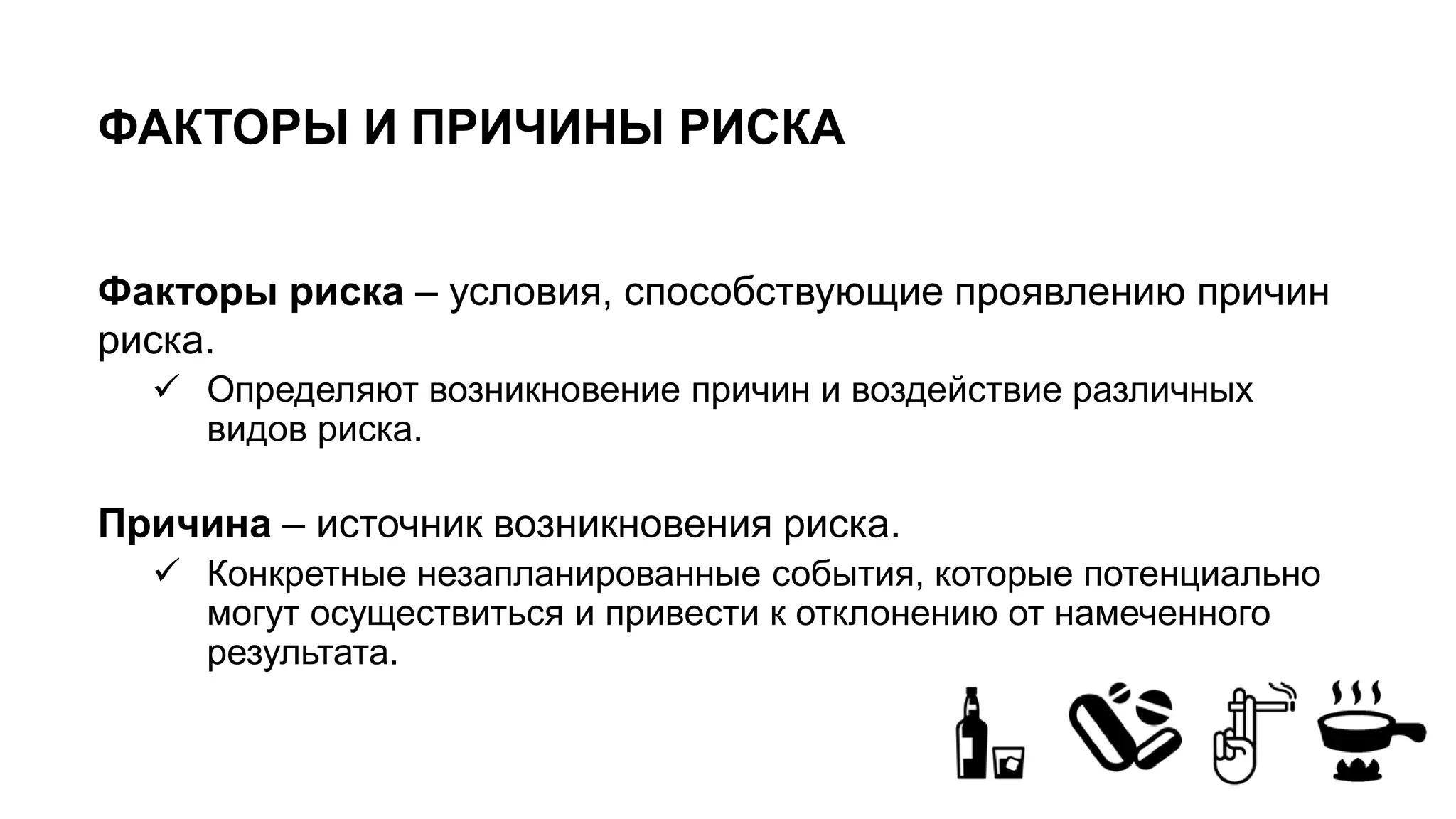 ФАКТОРЫ И ПРИЧИНЫ РИСКА
Факторы риска – условия, способствующие проявлению причин
риска.
 Определяют возникновение причин и воздействие различных
видов риска.
Причина – источник возникновения риска.
 Конкретные незапланированные события, которые потенциально
могут осуществиться и привести к отклонению от намеченного
результата.
 