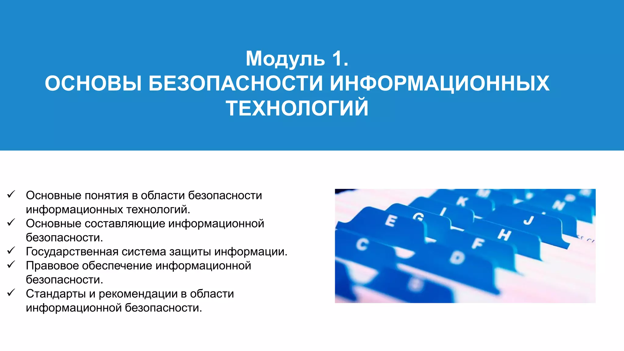 Модуль 1.
ОСНОВЫ БЕЗОПАСНОСТИ ИНФОРМАЦИОННЫХ
ТЕХНОЛОГИЙ
 Основные понятия в области безопасности
информационных технологий.
 Основные составляющие информационной
безопасности.
 Государственная система защиты информации.
 Правовое обеспечение информационной
безопасности.
 Стандарты и рекомендации в области
информационной безопасности.
 