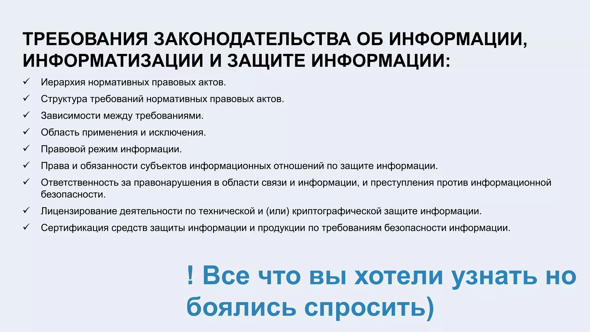 ТРЕБОВАНИЯ ЗАКОНОДАТЕЛЬСТВА ОБ ИНФОРМАЦИИ,
ИНФОРМАТИЗАЦИИ И ЗАЩИТЕ ИНФОРМАЦИИ:
 Иерархия нормативных правовых актов.
 Структура требований нормативных правовых актов.
 Зависимости между требованиями.
 Область применения и исключения.
 Правовой режим информации.
 Права и обязанности субъектов информационных отношений по защите информации.
 Ответственность за правонарушения в области связи и информации, и преступления против информационной
безопасности.
 Лицензирование деятельности по технической и (или) криптографической защите информации.
 Сертификация средств защиты информации и продукции по требованиям безопасности информации.
! Все что вы хотели узнать но
боялись спросить)
 
