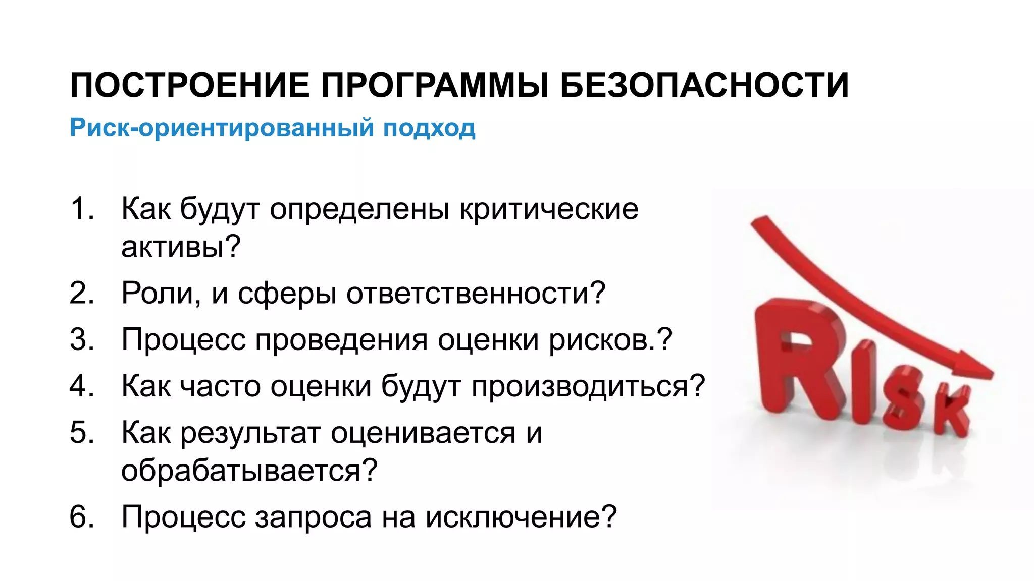Риск-ориентированный подход
ПОСТРОЕНИЕ ПРОГРАММЫ БЕЗОПАСНОСТИ
7/x
1. Как будут определены критические
активы?
2. Роли, и сферы ответственности?
3. Процесс проведения оценки рисков.?
4. Как часто оценки будут производиться?
5. Как результат оценивается и
обрабатывается?
6. Процесс запроса на исключение?
 
