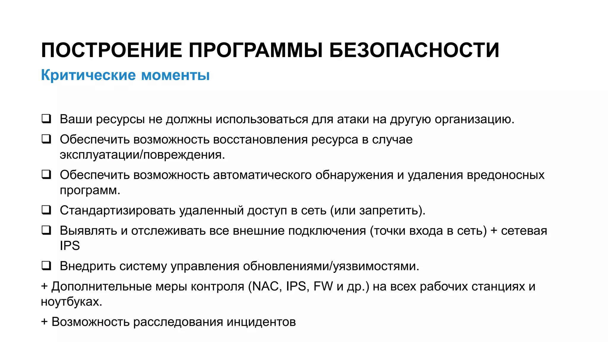 Критические моменты
ПОСТРОЕНИЕ ПРОГРАММЫ БЕЗОПАСНОСТИ
9/x
 Ваши ресурсы не должны использоваться для атаки на другую организацию.
 Обеспечить возможность восстановления ресурса в случае
эксплуатации/повреждения.
 Обеспечить возможность автоматического обнаружения и удаления вредоносных
программ.
 Стандартизировать удаленный доступ в сеть (или запретить).
 Выявлять и отслеживать все внешние подключения (точки входа в сеть) + сетевая
IPS
 Внедрить систему управления обновлениями/уязвимостями.
+ Дополнительные меры контроля (NAC, IPS, FW и др.) на всех рабочих станциях и
ноутбуках.
+ Возможность расследования инцидентов
 