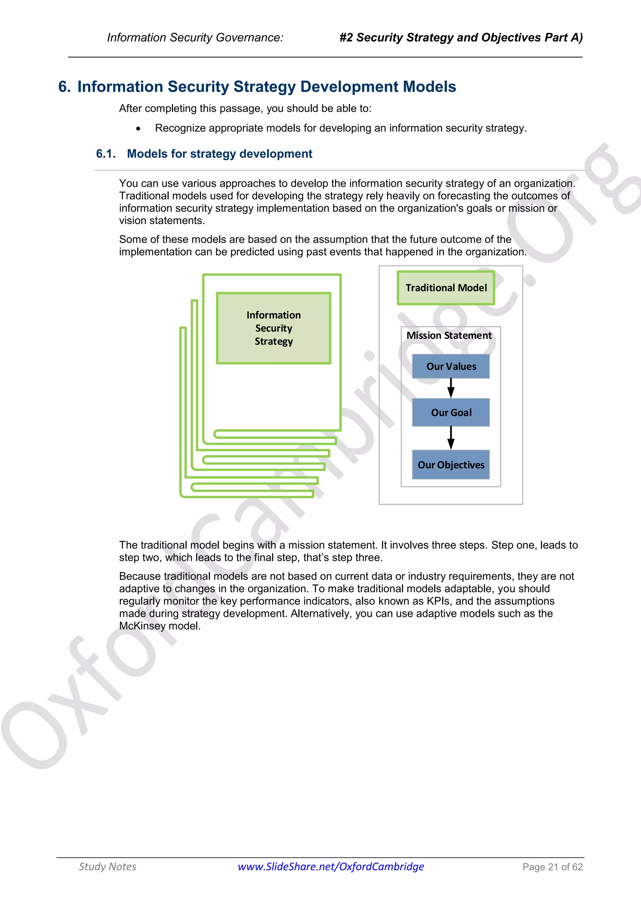 Information Security Governance: #2 Security Strategy and Objectives Part A)
______________________________________________________________________________
Study Notes www.SlideShare.net/OxfordCambridge Page 21 of 62
6. Information Security Strategy Development Models
After completing this passage, you should be able to:
 Recognize appropriate models for developing an information security strategy.
6.1. Models for strategy development
You can use various approaches to develop the information security strategy of an organization.
Traditional models used for developing the strategy rely heavily on forecasting the outcomes of
information security strategy implementation based on the organization's goals or mission or
vision statements.
Some of these models are based on the assumption that the future outcome of the
implementation can be predicted using past events that happened in the organization.
Traditional Model
Our Values
Our Goal
Our Objectives
Mission Statement
Information
Security
Strategy
The traditional model begins with a mission statement. It involves three steps. Step one, leads to
step two, which leads to the final step, that’s step three.
Because traditional models are not based on current data or industry requirements, they are not
adaptive to changes in the organization. To make traditional models adaptable, you should
regularly monitor the key performance indicators, also known as KPIs, and the assumptions
made during strategy development. Alternatively, you can use adaptive models such as the
McKinsey model.
 