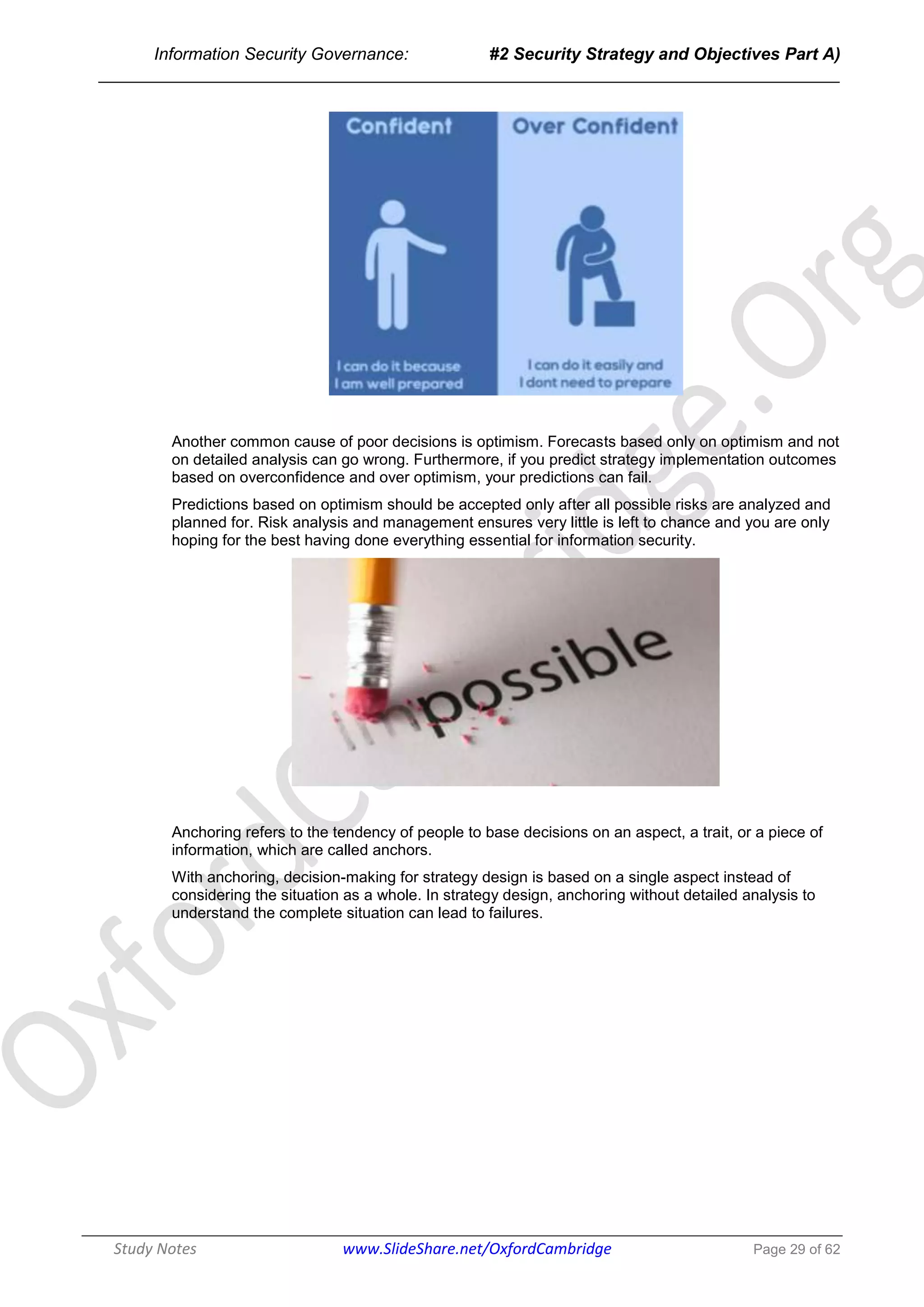 Information Security Governance: #2 Security Strategy and Objectives Part A)
______________________________________________________________________________
Study Notes www.SlideShare.net/OxfordCambridge Page 29 of 62
Another common cause of poor decisions is optimism. Forecasts based only on optimism and not
on detailed analysis can go wrong. Furthermore, if you predict strategy implementation outcomes
based on overconfidence and over optimism, your predictions can fail.
Predictions based on optimism should be accepted only after all possible risks are analyzed and
planned for. Risk analysis and management ensures very little is left to chance and you are only
hoping for the best having done everything essential for information security.
Anchoring refers to the tendency of people to base decisions on an aspect, a trait, or a piece of
information, which are called anchors.
With anchoring, decision-making for strategy design is based on a single aspect instead of
considering the situation as a whole. In strategy design, anchoring without detailed analysis to
understand the complete situation can lead to failures.
 
