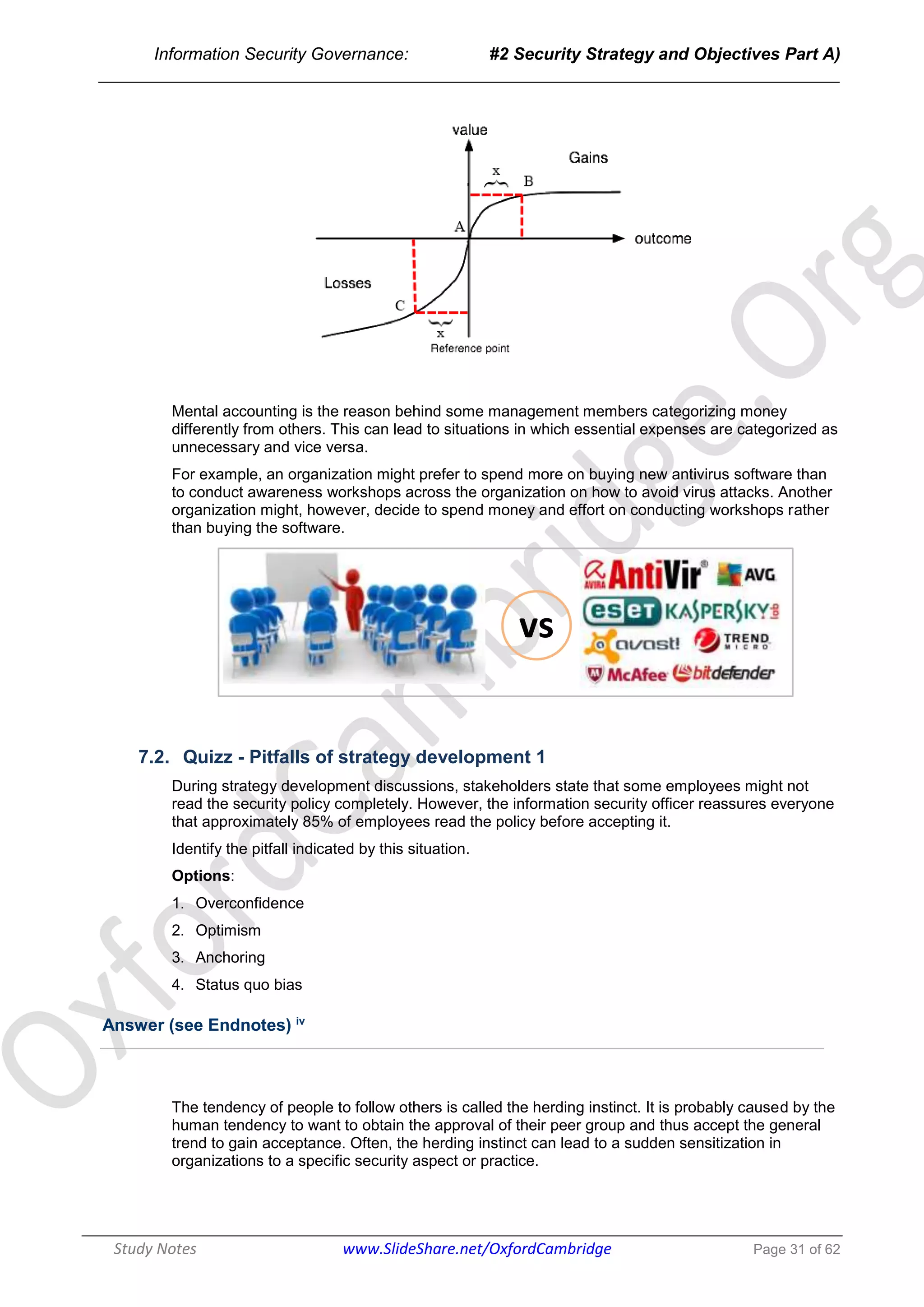 Information Security Governance: #2 Security Strategy and Objectives Part A)
______________________________________________________________________________
Study Notes www.SlideShare.net/OxfordCambridge Page 31 of 62
Mental accounting is the reason behind some management members categorizing money
differently from others. This can lead to situations in which essential expenses are categorized as
unnecessary and vice versa.
For example, an organization might prefer to spend more on buying new antivirus software than
to conduct awareness workshops across the organization on how to avoid virus attacks. Another
organization might, however, decide to spend money and effort on conducting workshops rather
than buying the software.
vs
7.2. Quizz - Pitfalls of strategy development 1
During strategy development discussions, stakeholders state that some employees might not
read the security policy completely. However, the information security officer reassures everyone
that approximately 85% of employees read the policy before accepting it.
Identify the pitfall indicated by this situation.
Options:
1. Overconfidence
2. Optimism
3. Anchoring
4. Status quo bias
Answer (see Endnotes) iv
The tendency of people to follow others is called the herding instinct. It is probably caused by the
human tendency to want to obtain the approval of their peer group and thus accept the general
trend to gain acceptance. Often, the herding instinct can lead to a sudden sensitization in
organizations to a specific security aspect or practice.
 
