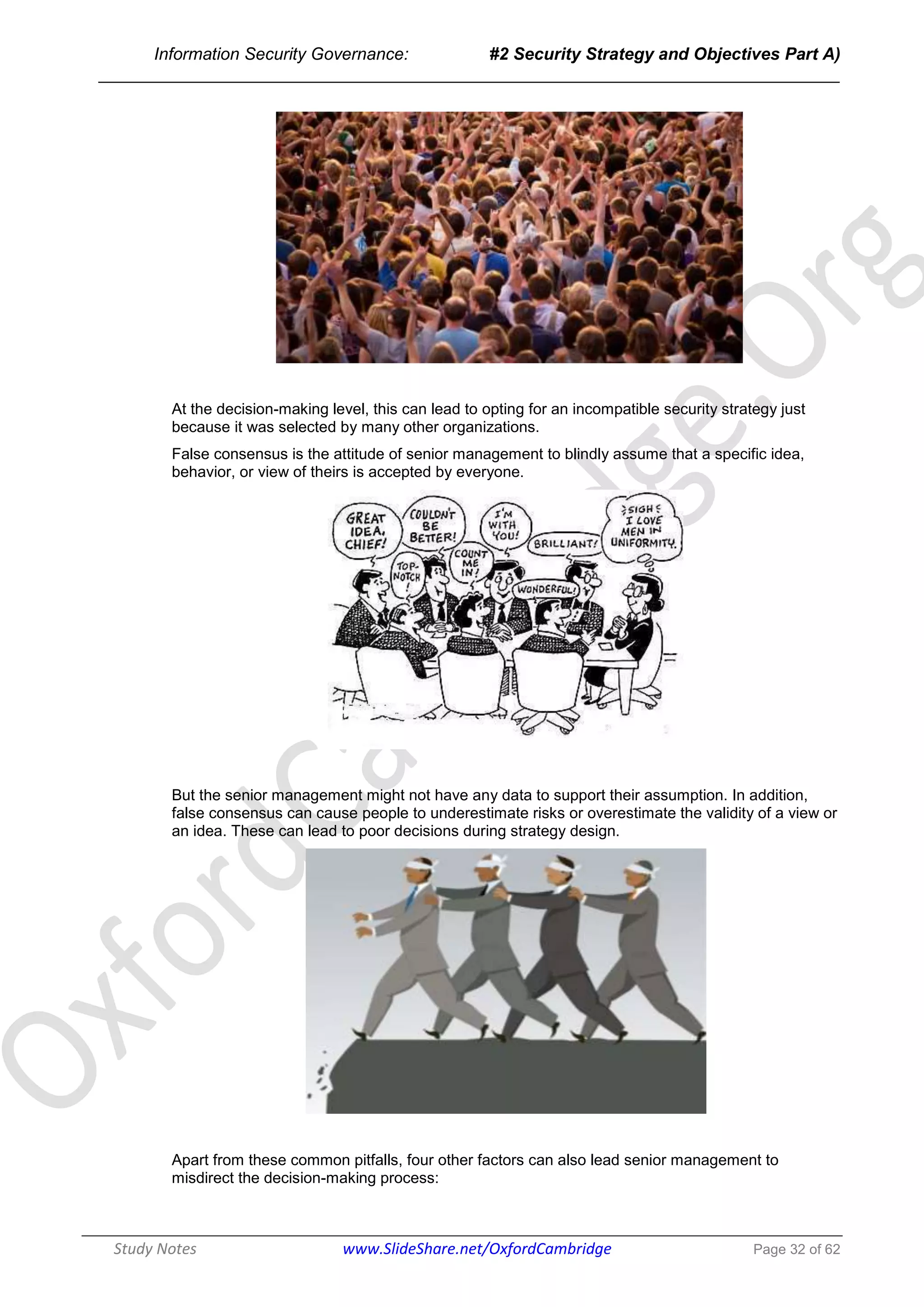 Information Security Governance: #2 Security Strategy and Objectives Part A)
______________________________________________________________________________
Study Notes www.SlideShare.net/OxfordCambridge Page 32 of 62
At the decision-making level, this can lead to opting for an incompatible security strategy just
because it was selected by many other organizations.
False consensus is the attitude of senior management to blindly assume that a specific idea,
behavior, or view of theirs is accepted by everyone.
But the senior management might not have any data to support their assumption. In addition,
false consensus can cause people to underestimate risks or overestimate the validity of a view or
an idea. These can lead to poor decisions during strategy design.
Apart from these common pitfalls, four other factors can also lead senior management to
misdirect the decision-making process:
 