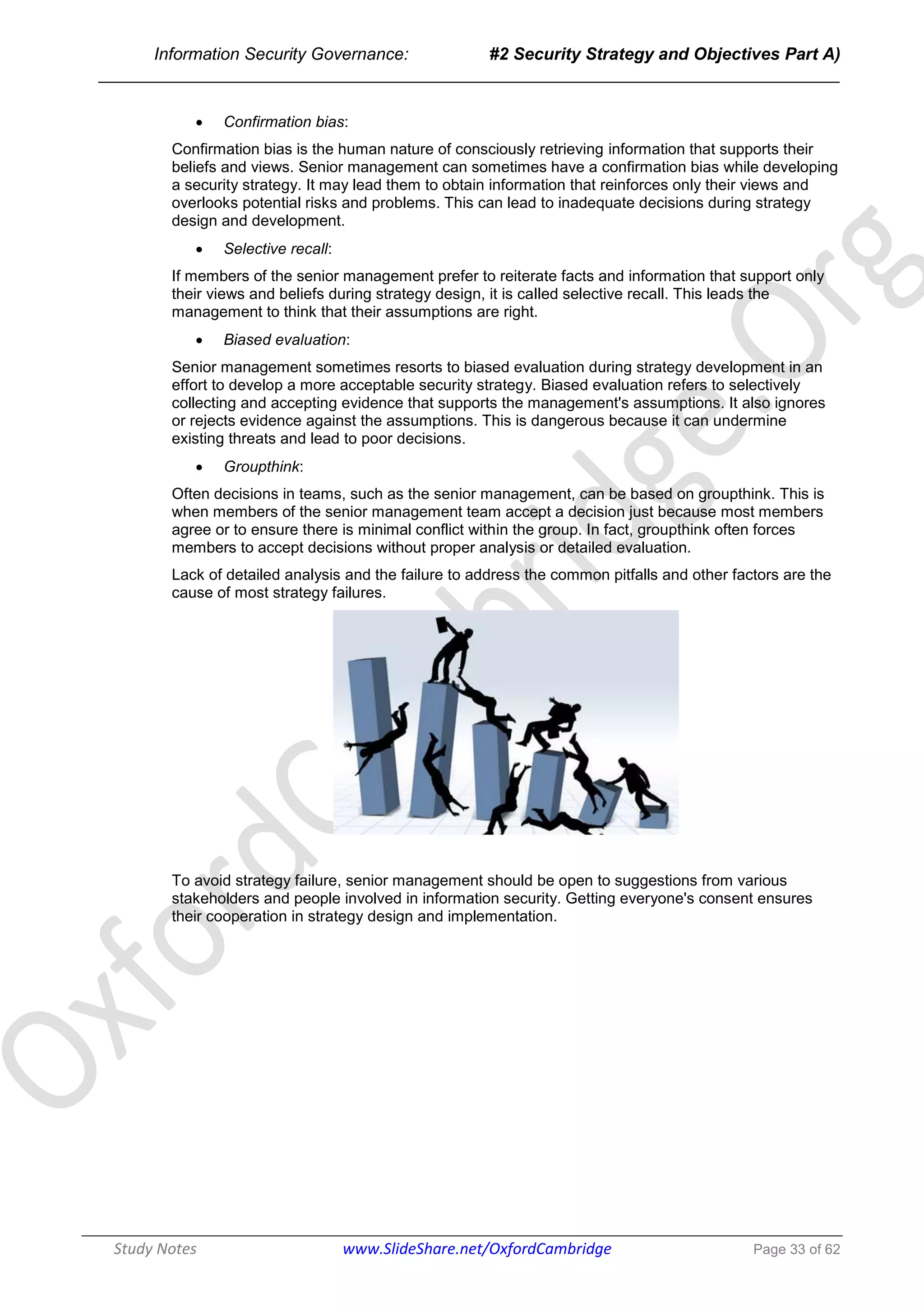 Information Security Governance: #2 Security Strategy and Objectives Part A)
______________________________________________________________________________
Study Notes www.SlideShare.net/OxfordCambridge Page 33 of 62
 Confirmation bias:
Confirmation bias is the human nature of consciously retrieving information that supports their
beliefs and views. Senior management can sometimes have a confirmation bias while developing
a security strategy. It may lead them to obtain information that reinforces only their views and
overlooks potential risks and problems. This can lead to inadequate decisions during strategy
design and development.
 Selective recall:
If members of the senior management prefer to reiterate facts and information that support only
their views and beliefs during strategy design, it is called selective recall. This leads the
management to think that their assumptions are right.
 Biased evaluation:
Senior management sometimes resorts to biased evaluation during strategy development in an
effort to develop a more acceptable security strategy. Biased evaluation refers to selectively
collecting and accepting evidence that supports the management's assumptions. It also ignores
or rejects evidence against the assumptions. This is dangerous because it can undermine
existing threats and lead to poor decisions.
 Groupthink:
Often decisions in teams, such as the senior management, can be based on groupthink. This is
when members of the senior management team accept a decision just because most members
agree or to ensure there is minimal conflict within the group. In fact, groupthink often forces
members to accept decisions without proper analysis or detailed evaluation.
Lack of detailed analysis and the failure to address the common pitfalls and other factors are the
cause of most strategy failures.
To avoid strategy failure, senior management should be open to suggestions from various
stakeholders and people involved in information security. Getting everyone's consent ensures
their cooperation in strategy design and implementation.
 