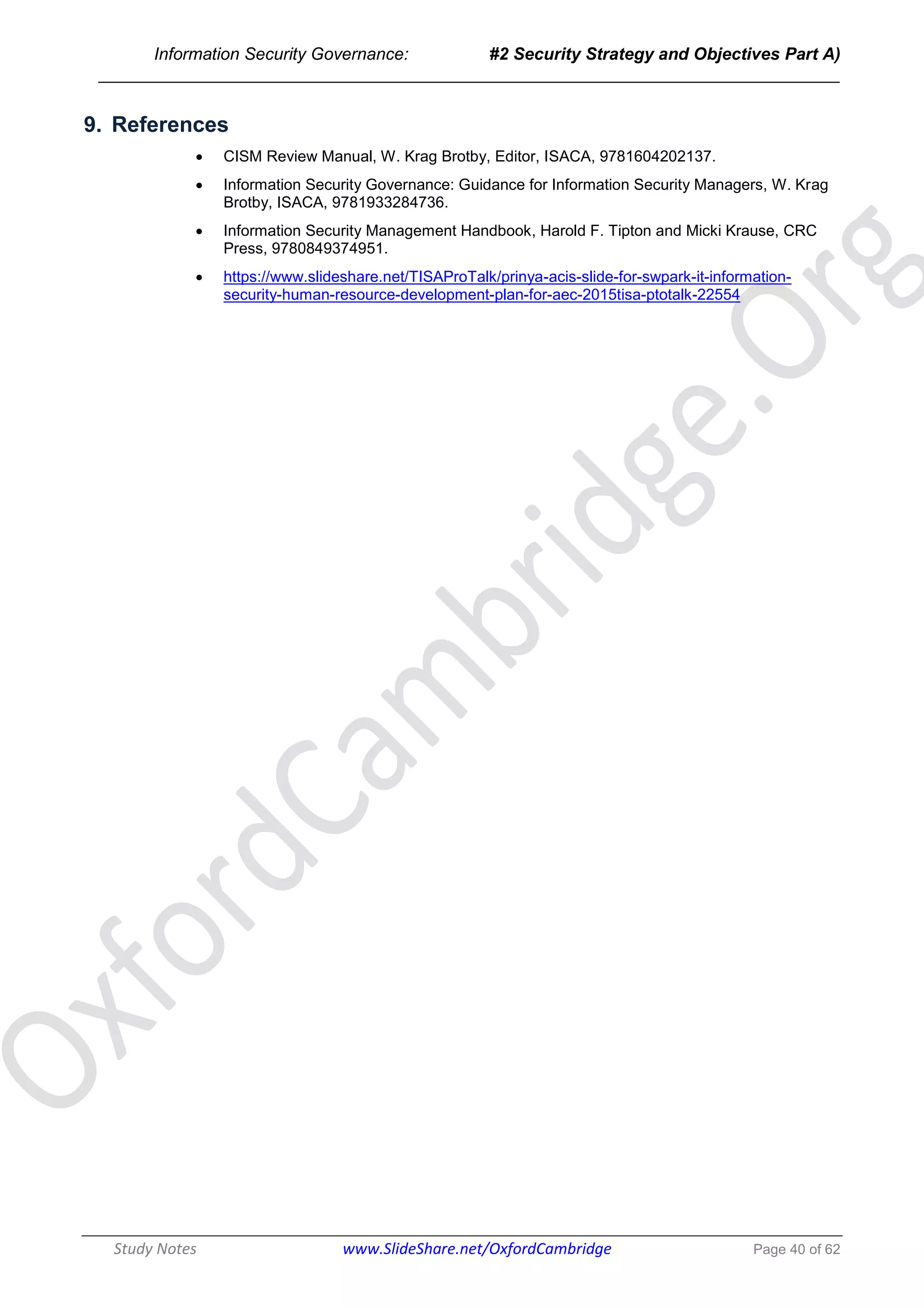 Information Security Governance: #2 Security Strategy and Objectives Part A)
______________________________________________________________________________
Study Notes www.SlideShare.net/OxfordCambridge Page 40 of 62
9. References
 CISM Review Manual, W. Krag Brotby, Editor, ISACA, 9781604202137.
 Information Security Governance: Guidance for Information Security Managers, W. Krag
Brotby, ISACA, 9781933284736.
 Information Security Management Handbook, Harold F. Tipton and Micki Krause, CRC
Press, 9780849374951.
 https://www.slideshare.net/TISAProTalk/prinya-acis-slide-for-swpark-it-information-
security-human-resource-development-plan-for-aec-2015tisa-ptotalk-22554
 