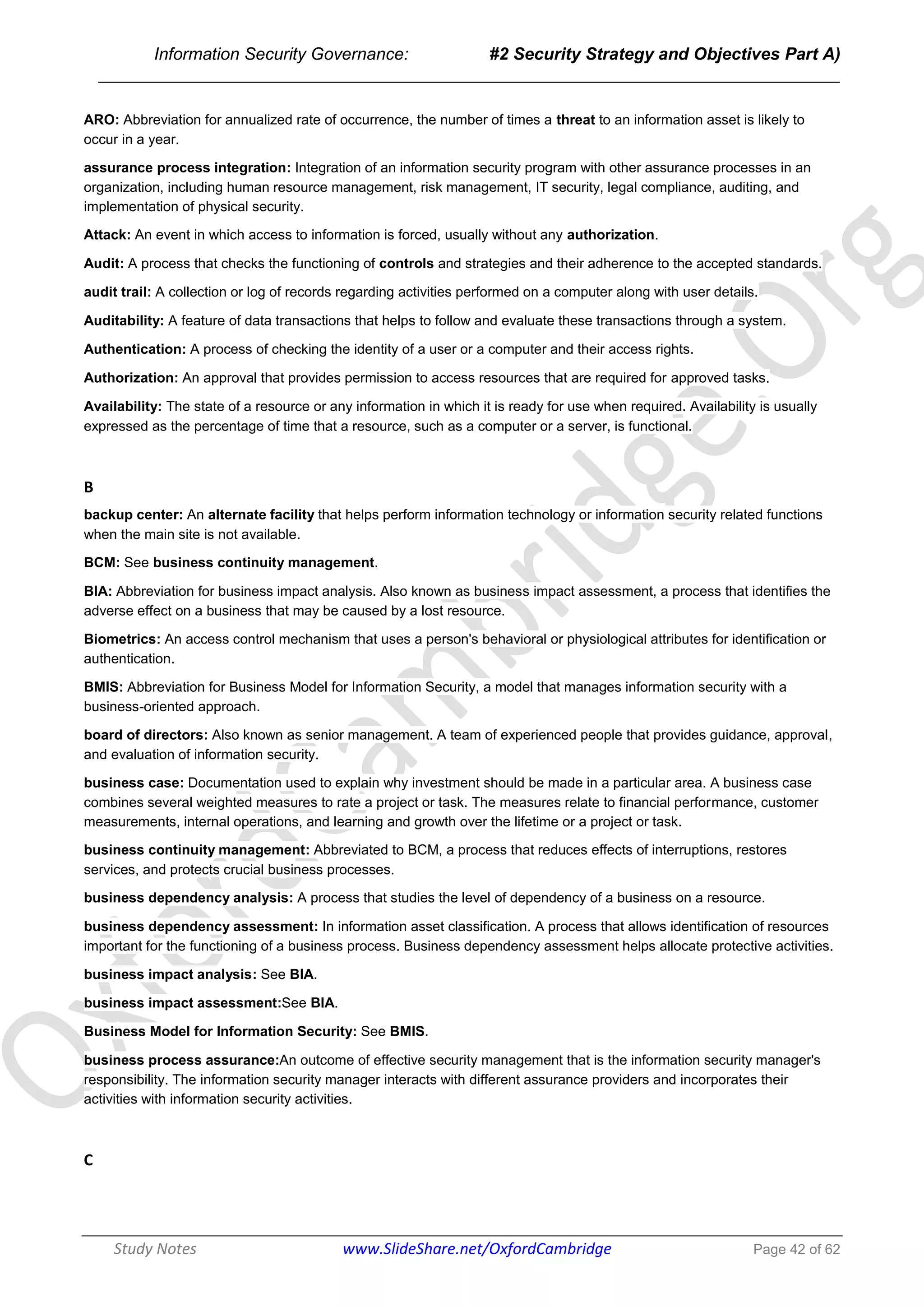 Information Security Governance: #2 Security Strategy and Objectives Part A)
______________________________________________________________________________
Study Notes www.SlideShare.net/OxfordCambridge Page 42 of 62
ARO: Abbreviation for annualized rate of occurrence, the number of times a threat to an information asset is likely to
occur in a year.
assurance process integration: Integration of an information security program with other assurance processes in an
organization, including human resource management, risk management, IT security, legal compliance, auditing, and
implementation of physical security.
Attack: An event in which access to information is forced, usually without any authorization.
Audit: A process that checks the functioning of controls and strategies and their adherence to the accepted standards.
audit trail: A collection or log of records regarding activities performed on a computer along with user details.
Auditability: A feature of data transactions that helps to follow and evaluate these transactions through a system.
Authentication: A process of checking the identity of a user or a computer and their access rights.
Authorization: An approval that provides permission to access resources that are required for approved tasks.
Availability: The state of a resource or any information in which it is ready for use when required. Availability is usually
expressed as the percentage of time that a resource, such as a computer or a server, is functional.
B
backup center: An alternate facility that helps perform information technology or information security related functions
when the main site is not available.
BCM: See business continuity management.
BIA: Abbreviation for business impact analysis. Also known as business impact assessment, a process that identifies the
adverse effect on a business that may be caused by a lost resource.
Biometrics: An access control mechanism that uses a person's behavioral or physiological attributes for identification or
authentication.
BMIS: Abbreviation for Business Model for Information Security, a model that manages information security with a
business-oriented approach.
board of directors: Also known as senior management. A team of experienced people that provides guidance, approval,
and evaluation of information security.
business case: Documentation used to explain why investment should be made in a particular area. A business case
combines several weighted measures to rate a project or task. The measures relate to financial performance, customer
measurements, internal operations, and learning and growth over the lifetime or a project or task.
business continuity management: Abbreviated to BCM, a process that reduces effects of interruptions, restores
services, and protects crucial business processes.
business dependency analysis: A process that studies the level of dependency of a business on a resource.
business dependency assessment: In information asset classification. A process that allows identification of resources
important for the functioning of a business process. Business dependency assessment helps allocate protective activities.
business impact analysis: See BIA.
business impact assessment:See BIA.
Business Model for Information Security: See BMIS.
business process assurance:An outcome of effective security management that is the information security manager's
responsibility. The information security manager interacts with different assurance providers and incorporates their
activities with information security activities.
C
 