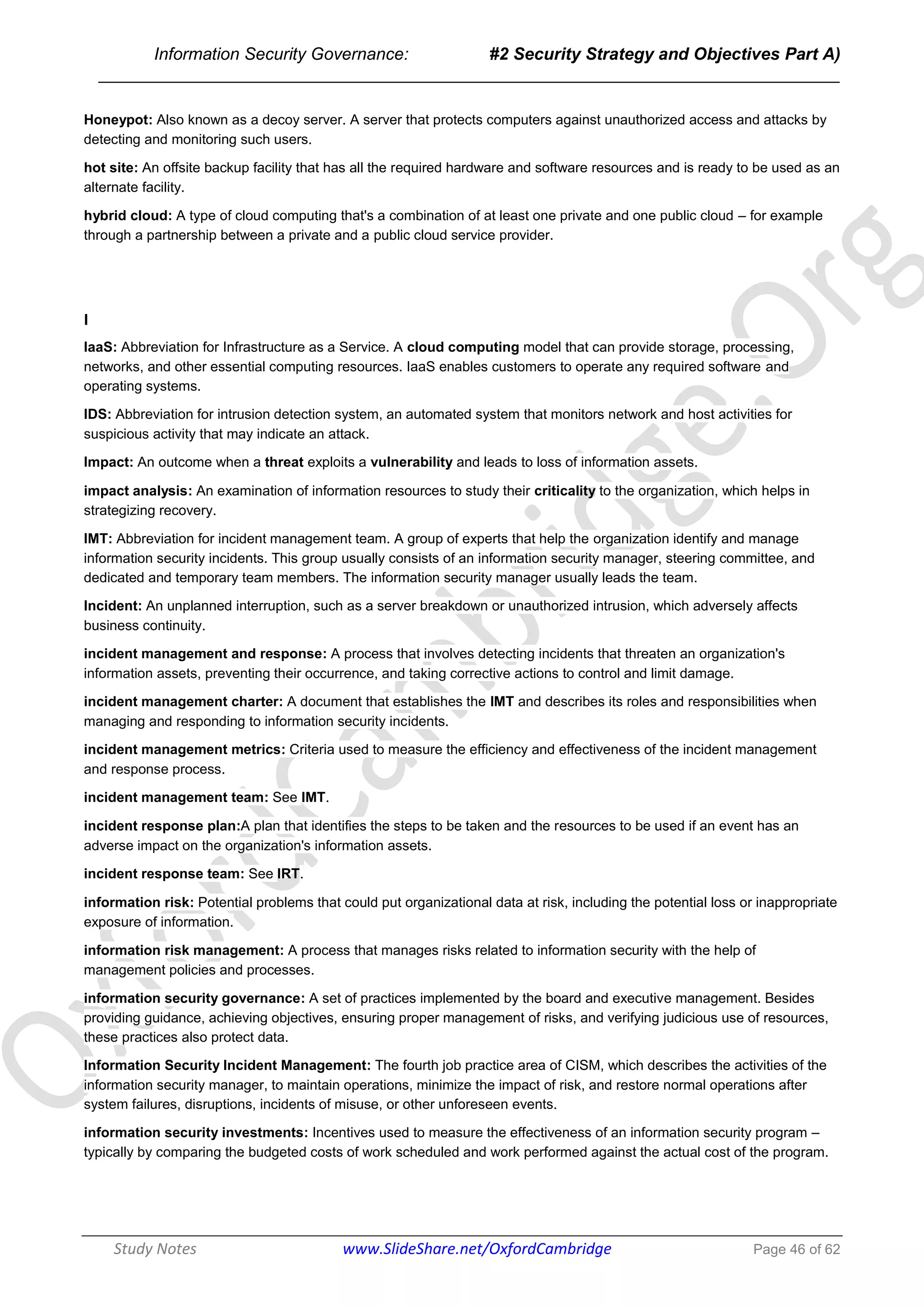 Information Security Governance: #2 Security Strategy and Objectives Part A)
______________________________________________________________________________
Study Notes www.SlideShare.net/OxfordCambridge Page 46 of 62
Honeypot: Also known as a decoy server. A server that protects computers against unauthorized access and attacks by
detecting and monitoring such users.
hot site: An offsite backup facility that has all the required hardware and software resources and is ready to be used as an
alternate facility.
hybrid cloud: A type of cloud computing that's a combination of at least one private and one public cloud – for example
through a partnership between a private and a public cloud service provider.
I
IaaS: Abbreviation for Infrastructure as a Service. A cloud computing model that can provide storage, processing,
networks, and other essential computing resources. IaaS enables customers to operate any required software and
operating systems.
IDS: Abbreviation for intrusion detection system, an automated system that monitors network and host activities for
suspicious activity that may indicate an attack.
Impact: An outcome when a threat exploits a vulnerability and leads to loss of information assets.
impact analysis: An examination of information resources to study their criticality to the organization, which helps in
strategizing recovery.
IMT: Abbreviation for incident management team. A group of experts that help the organization identify and manage
information security incidents. This group usually consists of an information security manager, steering committee, and
dedicated and temporary team members. The information security manager usually leads the team.
Incident: An unplanned interruption, such as a server breakdown or unauthorized intrusion, which adversely affects
business continuity.
incident management and response: A process that involves detecting incidents that threaten an organization's
information assets, preventing their occurrence, and taking corrective actions to control and limit damage.
incident management charter: A document that establishes the IMT and describes its roles and responsibilities when
managing and responding to information security incidents.
incident management metrics: Criteria used to measure the efficiency and effectiveness of the incident management
and response process.
incident management team: See IMT.
incident response plan:A plan that identifies the steps to be taken and the resources to be used if an event has an
adverse impact on the organization's information assets.
incident response team: See IRT.
information risk: Potential problems that could put organizational data at risk, including the potential loss or inappropriate
exposure of information.
information risk management: A process that manages risks related to information security with the help of
management policies and processes.
information security governance: A set of practices implemented by the board and executive management. Besides
providing guidance, achieving objectives, ensuring proper management of risks, and verifying judicious use of resources,
these practices also protect data.
Information Security Incident Management: The fourth job practice area of CISM, which describes the activities of the
information security manager, to maintain operations, minimize the impact of risk, and restore normal operations after
system failures, disruptions, incidents of misuse, or other unforeseen events.
information security investments: Incentives used to measure the effectiveness of an information security program –
typically by comparing the budgeted costs of work scheduled and work performed against the actual cost of the program.
 