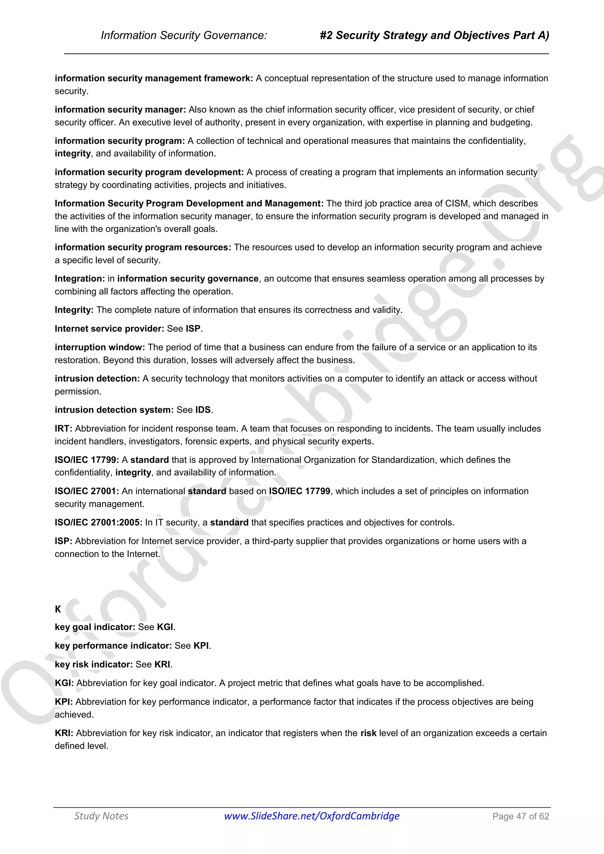 Information Security Governance: #2 Security Strategy and Objectives Part A)
______________________________________________________________________________
Study Notes www.SlideShare.net/OxfordCambridge Page 47 of 62
information security management framework: A conceptual representation of the structure used to manage information
security.
information security manager: Also known as the chief information security officer, vice president of security, or chief
security officer. An executive level of authority, present in every organization, with expertise in planning and budgeting.
information security program: A collection of technical and operational measures that maintains the confidentiality,
integrity, and availability of information.
information security program development: A process of creating a program that implements an information security
strategy by coordinating activities, projects and initiatives.
Information Security Program Development and Management: The third job practice area of CISM, which describes
the activities of the information security manager, to ensure the information security program is developed and managed in
line with the organization's overall goals.
information security program resources: The resources used to develop an information security program and achieve
a specific level of security.
Integration: in information security governance, an outcome that ensures seamless operation among all processes by
combining all factors affecting the operation.
Integrity: The complete nature of information that ensures its correctness and validity.
Internet service provider: See ISP.
interruption window: The period of time that a business can endure from the failure of a service or an application to its
restoration. Beyond this duration, losses will adversely affect the business.
intrusion detection: A security technology that monitors activities on a computer to identify an attack or access without
permission.
intrusion detection system: See IDS.
IRT: Abbreviation for incident response team. A team that focuses on responding to incidents. The team usually includes
incident handlers, investigators, forensic experts, and physical security experts.
ISO/IEC 17799: A standard that is approved by International Organization for Standardization, which defines the
confidentiality, integrity, and availability of information.
ISO/IEC 27001: An international standard based on ISO/IEC 17799, which includes a set of principles on information
security management.
ISO/IEC 27001:2005: In IT security, a standard that specifies practices and objectives for controls.
ISP: Abbreviation for Internet service provider, a third-party supplier that provides organizations or home users with a
connection to the Internet.
K
key goal indicator: See KGI.
key performance indicator: See KPI.
key risk indicator: See KRI.
KGI: Abbreviation for key goal indicator. A project metric that defines what goals have to be accomplished.
KPI: Abbreviation for key performance indicator, a performance factor that indicates if the process objectives are being
achieved.
KRI: Abbreviation for key risk indicator, an indicator that registers when the risk level of an organization exceeds a certain
defined level.
 