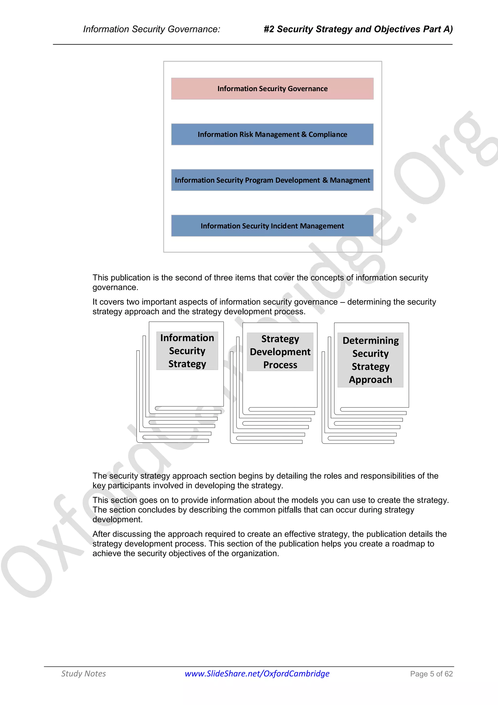 Information Security Governance: #2 Security Strategy and Objectives Part A)
______________________________________________________________________________
Study Notes www.SlideShare.net/OxfordCambridge Page 5 of 62
Information Security Governance
Information Risk Management & Compliance
Information Security Program Development & Managment
Information Security Incident Management
This publication is the second of three items that cover the concepts of information security
governance.
It covers two important aspects of information security governance – determining the security
strategy approach and the strategy development process.
Strategy
Development
Process
Information
Security
Strategy
Determining
Security
Strategy
Approach
The security strategy approach section begins by detailing the roles and responsibilities of the
key participants involved in developing the strategy.
This section goes on to provide information about the models you can use to create the strategy.
The section concludes by describing the common pitfalls that can occur during strategy
development.
After discussing the approach required to create an effective strategy, the publication details the
strategy development process. This section of the publication helps you create a roadmap to
achieve the security objectives of the organization.
 