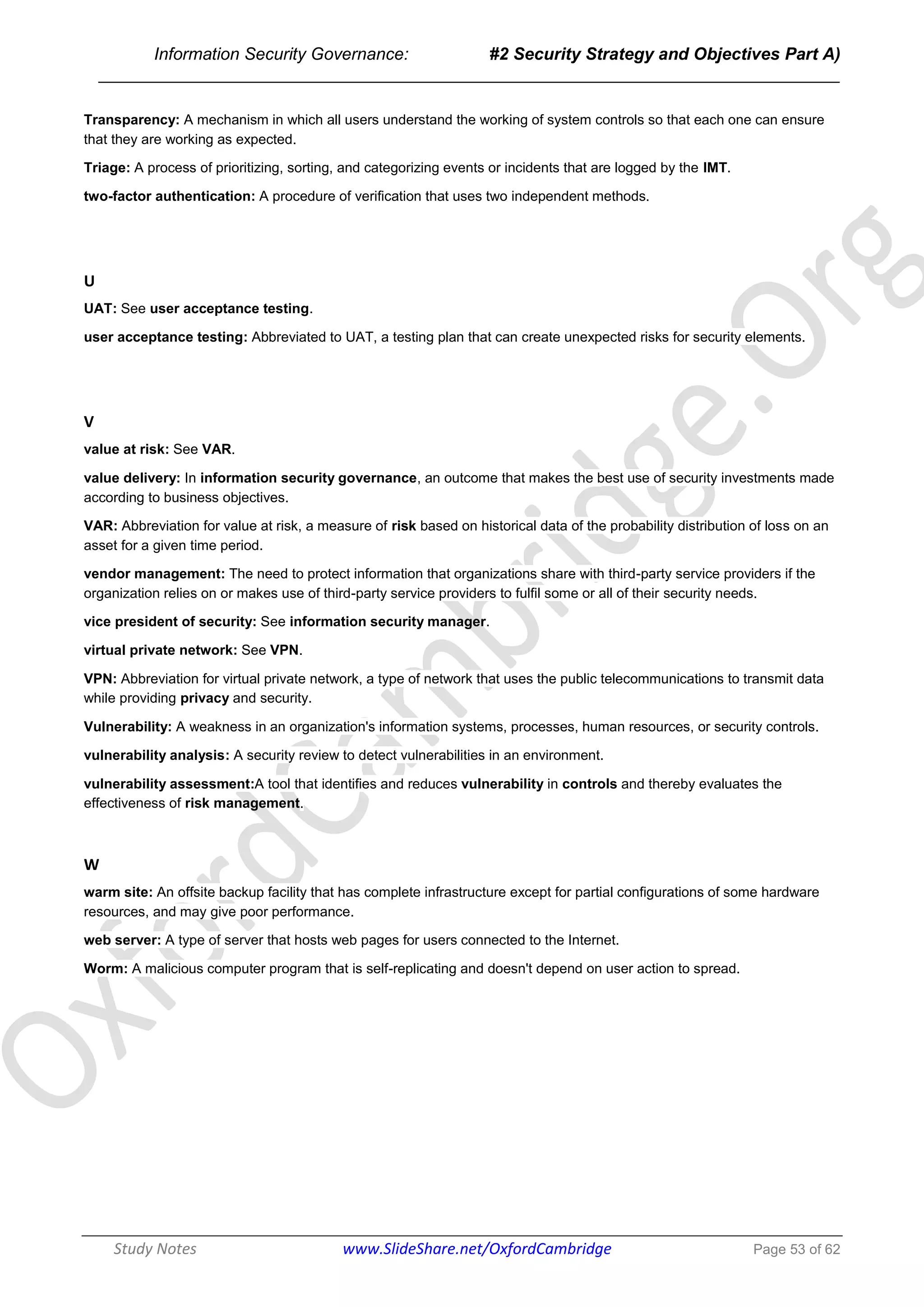 Information Security Governance: #2 Security Strategy and Objectives Part A)
______________________________________________________________________________
Study Notes www.SlideShare.net/OxfordCambridge Page 53 of 62
Transparency: A mechanism in which all users understand the working of system controls so that each one can ensure
that they are working as expected.
Triage: A process of prioritizing, sorting, and categorizing events or incidents that are logged by the IMT.
two-factor authentication: A procedure of verification that uses two independent methods.
U
UAT: See user acceptance testing.
user acceptance testing: Abbreviated to UAT, a testing plan that can create unexpected risks for security elements.
V
value at risk: See VAR.
value delivery: In information security governance, an outcome that makes the best use of security investments made
according to business objectives.
VAR: Abbreviation for value at risk, a measure of risk based on historical data of the probability distribution of loss on an
asset for a given time period.
vendor management: The need to protect information that organizations share with third-party service providers if the
organization relies on or makes use of third-party service providers to fulfil some or all of their security needs.
vice president of security: See information security manager.
virtual private network: See VPN.
VPN: Abbreviation for virtual private network, a type of network that uses the public telecommunications to transmit data
while providing privacy and security.
Vulnerability: A weakness in an organization's information systems, processes, human resources, or security controls.
vulnerability analysis: A security review to detect vulnerabilities in an environment.
vulnerability assessment:A tool that identifies and reduces vulnerability in controls and thereby evaluates the
effectiveness of risk management.
W
warm site: An offsite backup facility that has complete infrastructure except for partial configurations of some hardware
resources, and may give poor performance.
web server: A type of server that hosts web pages for users connected to the Internet.
Worm: A malicious computer program that is self-replicating and doesn't depend on user action to spread.
 