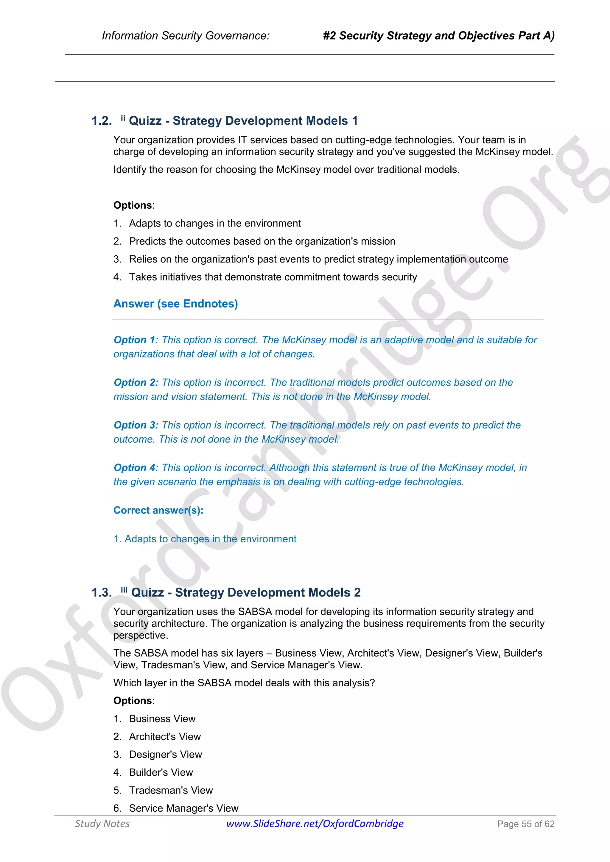 Information Security Governance: #2 Security Strategy and Objectives Part A)
______________________________________________________________________________
Study Notes www.SlideShare.net/OxfordCambridge Page 55 of 62
1.2. ii Quizz - Strategy Development Models 1
Your organization provides IT services based on cutting-edge technologies. Your team is in
charge of developing an information security strategy and you've suggested the McKinsey model.
Identify the reason for choosing the McKinsey model over traditional models.
Options:
1. Adapts to changes in the environment
2. Predicts the outcomes based on the organization's mission
3. Relies on the organization's past events to predict strategy implementation outcome
4. Takes initiatives that demonstrate commitment towards security
Answer (see Endnotes)
Option 1: This option is correct. The McKinsey model is an adaptive model and is suitable for
organizations that deal with a lot of changes.
Option 2: This option is incorrect. The traditional models predict outcomes based on the
mission and vision statement. This is not done in the McKinsey model.
Option 3: This option is incorrect. The traditional models rely on past events to predict the
outcome. This is not done in the McKinsey model.
Option 4: This option is incorrect. Although this statement is true of the McKinsey model, in
the given scenario the emphasis is on dealing with cutting-edge technologies.
Correct answer(s):
1. Adapts to changes in the environment
1.3. iii Quizz - Strategy Development Models 2
Your organization uses the SABSA model for developing its information security strategy and
security architecture. The organization is analyzing the business requirements from the security
perspective.
The SABSA model has six layers – Business View, Architect's View, Designer's View, Builder's
View, Tradesman's View, and Service Manager's View.
Which layer in the SABSA model deals with this analysis?
Options:
1. Business View
2. Architect's View
3. Designer's View
4. Builder's View
5. Tradesman's View
6. Service Manager's View
 