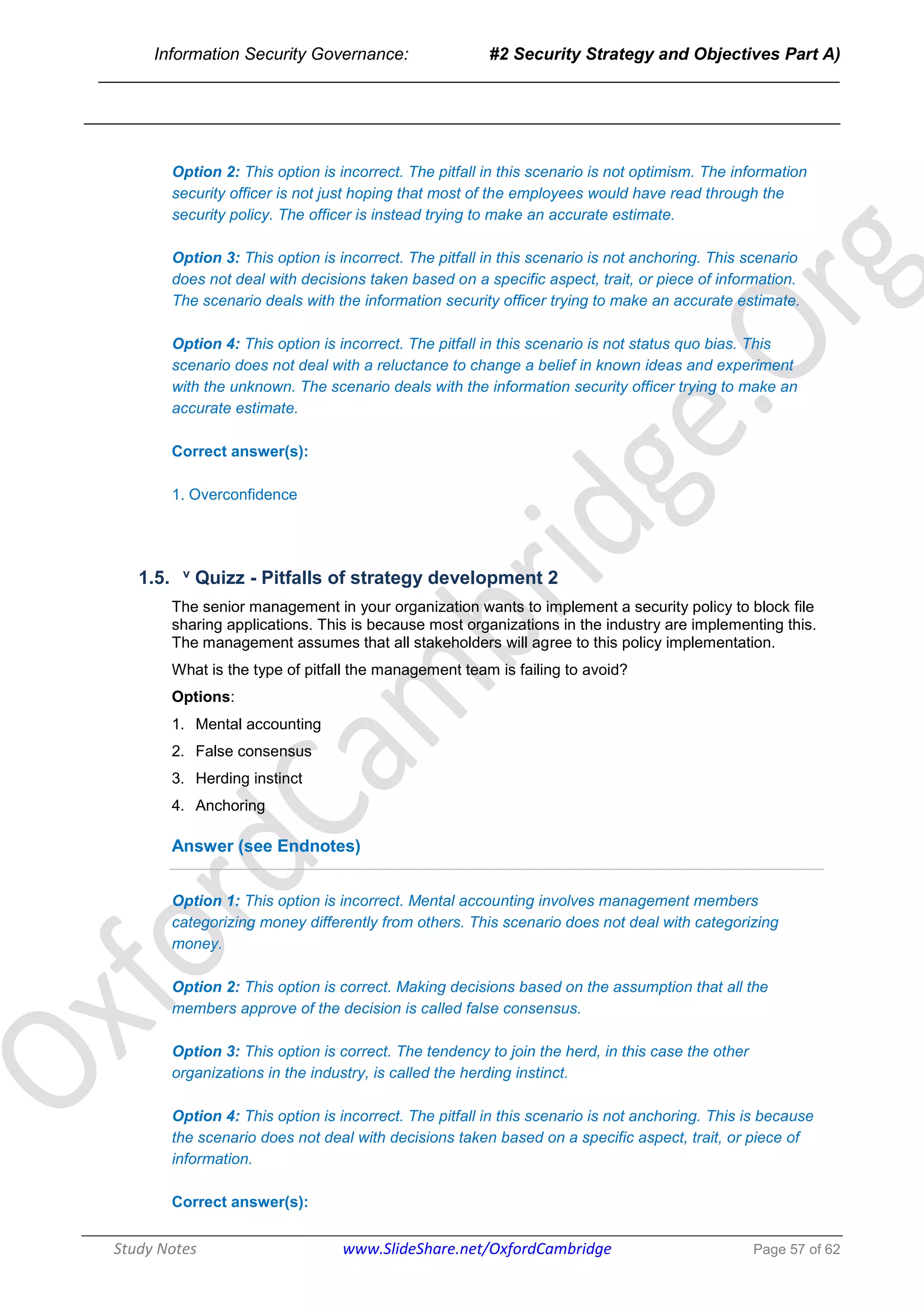 Information Security Governance: #2 Security Strategy and Objectives Part A)
______________________________________________________________________________
Study Notes www.SlideShare.net/OxfordCambridge Page 57 of 62
Option 2: This option is incorrect. The pitfall in this scenario is not optimism. The information
security officer is not just hoping that most of the employees would have read through the
security policy. The officer is instead trying to make an accurate estimate.
Option 3: This option is incorrect. The pitfall in this scenario is not anchoring. This scenario
does not deal with decisions taken based on a specific aspect, trait, or piece of information.
The scenario deals with the information security officer trying to make an accurate estimate.
Option 4: This option is incorrect. The pitfall in this scenario is not status quo bias. This
scenario does not deal with a reluctance to change a belief in known ideas and experiment
with the unknown. The scenario deals with the information security officer trying to make an
accurate estimate.
Correct answer(s):
1. Overconfidence
1.5. v Quizz - Pitfalls of strategy development 2
The senior management in your organization wants to implement a security policy to block file
sharing applications. This is because most organizations in the industry are implementing this.
The management assumes that all stakeholders will agree to this policy implementation.
What is the type of pitfall the management team is failing to avoid?
Options:
1. Mental accounting
2. False consensus
3. Herding instinct
4. Anchoring
Answer (see Endnotes)
Option 1: This option is incorrect. Mental accounting involves management members
categorizing money differently from others. This scenario does not deal with categorizing
money.
Option 2: This option is correct. Making decisions based on the assumption that all the
members approve of the decision is called false consensus.
Option 3: This option is correct. The tendency to join the herd, in this case the other
organizations in the industry, is called the herding instinct.
Option 4: This option is incorrect. The pitfall in this scenario is not anchoring. This is because
the scenario does not deal with decisions taken based on a specific aspect, trait, or piece of
information.
Correct answer(s):
 