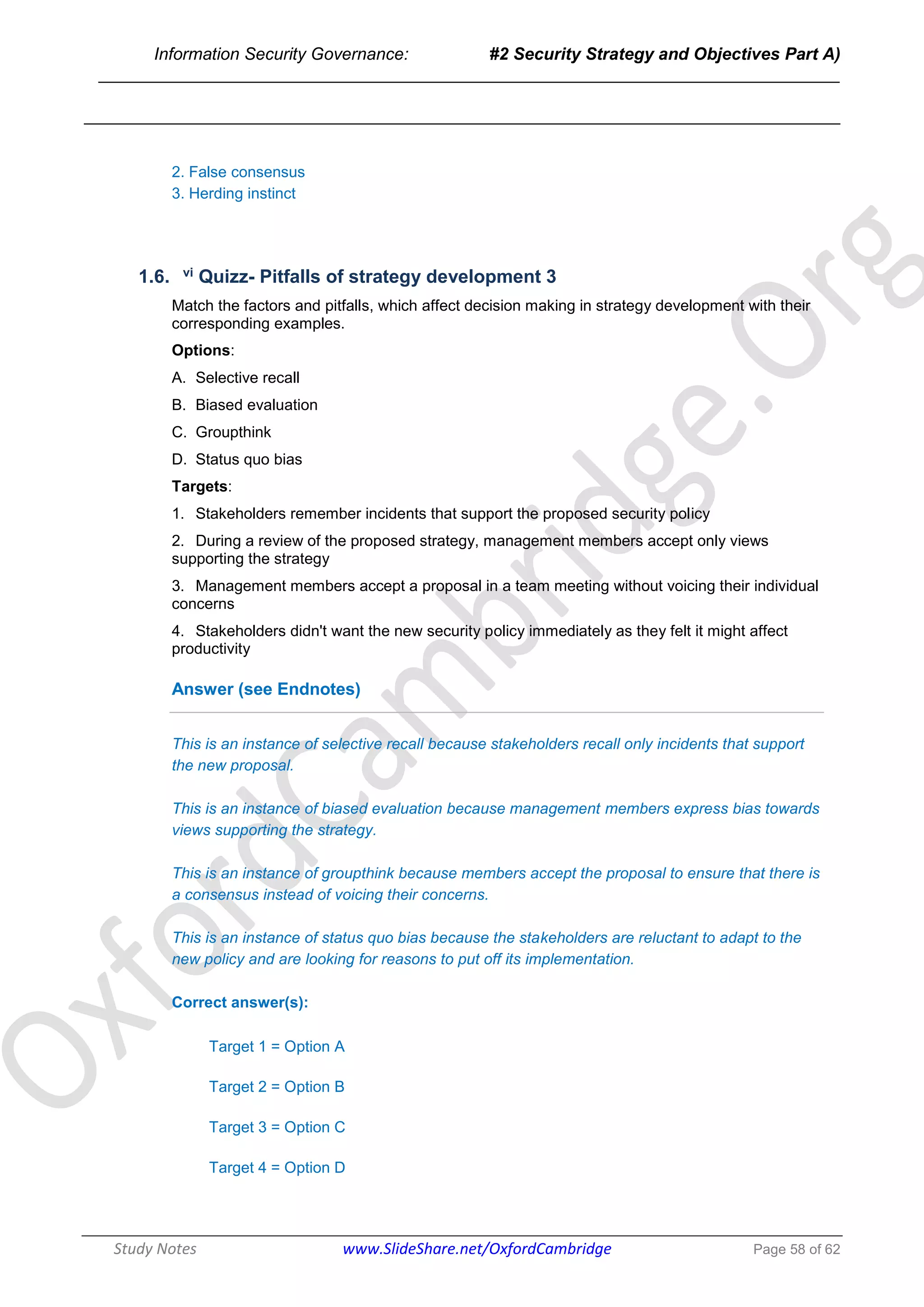 Information Security Governance: #2 Security Strategy and Objectives Part A)
______________________________________________________________________________
Study Notes www.SlideShare.net/OxfordCambridge Page 58 of 62
2. False consensus
3. Herding instinct
1.6. vi Quizz- Pitfalls of strategy development 3
Match the factors and pitfalls, which affect decision making in strategy development with their
corresponding examples.
Options:
A. Selective recall
B. Biased evaluation
C. Groupthink
D. Status quo bias
Targets:
1. Stakeholders remember incidents that support the proposed security policy
2. During a review of the proposed strategy, management members accept only views
supporting the strategy
3. Management members accept a proposal in a team meeting without voicing their individual
concerns
4. Stakeholders didn't want the new security policy immediately as they felt it might affect
productivity
Answer (see Endnotes)
This is an instance of selective recall because stakeholders recall only incidents that support
the new proposal.
This is an instance of biased evaluation because management members express bias towards
views supporting the strategy.
This is an instance of groupthink because members accept the proposal to ensure that there is
a consensus instead of voicing their concerns.
This is an instance of status quo bias because the stakeholders are reluctant to adapt to the
new policy and are looking for reasons to put off its implementation.
Correct answer(s):
Target 1 = Option A
Target 2 = Option B
Target 3 = Option C
Target 4 = Option D
 