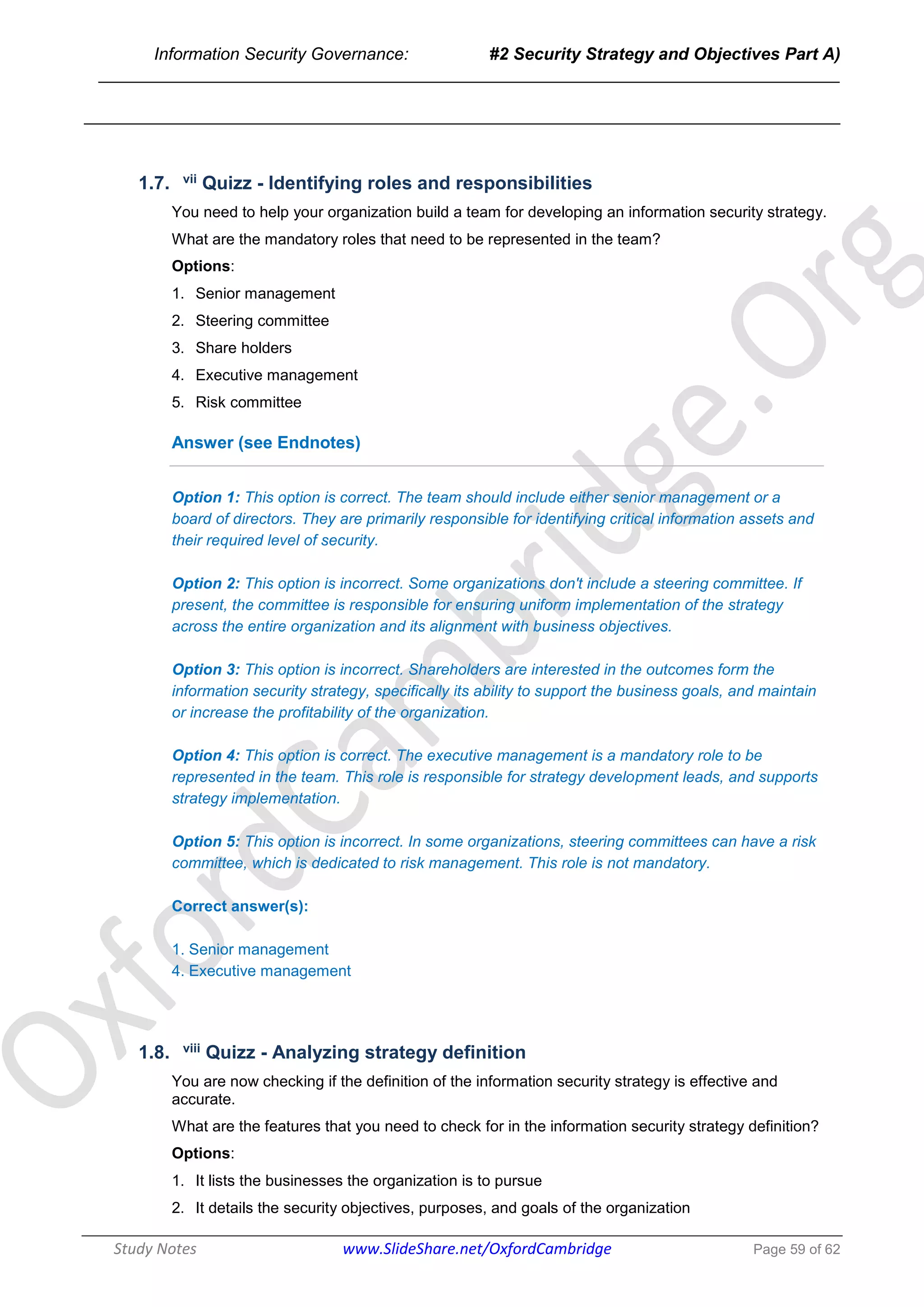 Information Security Governance: #2 Security Strategy and Objectives Part A)
______________________________________________________________________________
Study Notes www.SlideShare.net/OxfordCambridge Page 59 of 62
1.7. vii Quizz - Identifying roles and responsibilities
You need to help your organization build a team for developing an information security strategy.
What are the mandatory roles that need to be represented in the team?
Options:
1. Senior management
2. Steering committee
3. Share holders
4. Executive management
5. Risk committee
Answer (see Endnotes)
Option 1: This option is correct. The team should include either senior management or a
board of directors. They are primarily responsible for identifying critical information assets and
their required level of security.
Option 2: This option is incorrect. Some organizations don't include a steering committee. If
present, the committee is responsible for ensuring uniform implementation of the strategy
across the entire organization and its alignment with business objectives.
Option 3: This option is incorrect. Shareholders are interested in the outcomes form the
information security strategy, specifically its ability to support the business goals, and maintain
or increase the profitability of the organization.
Option 4: This option is correct. The executive management is a mandatory role to be
represented in the team. This role is responsible for strategy development leads, and supports
strategy implementation.
Option 5: This option is incorrect. In some organizations, steering committees can have a risk
committee, which is dedicated to risk management. This role is not mandatory.
Correct answer(s):
1. Senior management
4. Executive management
1.8. viii Quizz - Analyzing strategy definition
You are now checking if the definition of the information security strategy is effective and
accurate.
What are the features that you need to check for in the information security strategy definition?
Options:
1. It lists the businesses the organization is to pursue
2. It details the security objectives, purposes, and goals of the organization
 