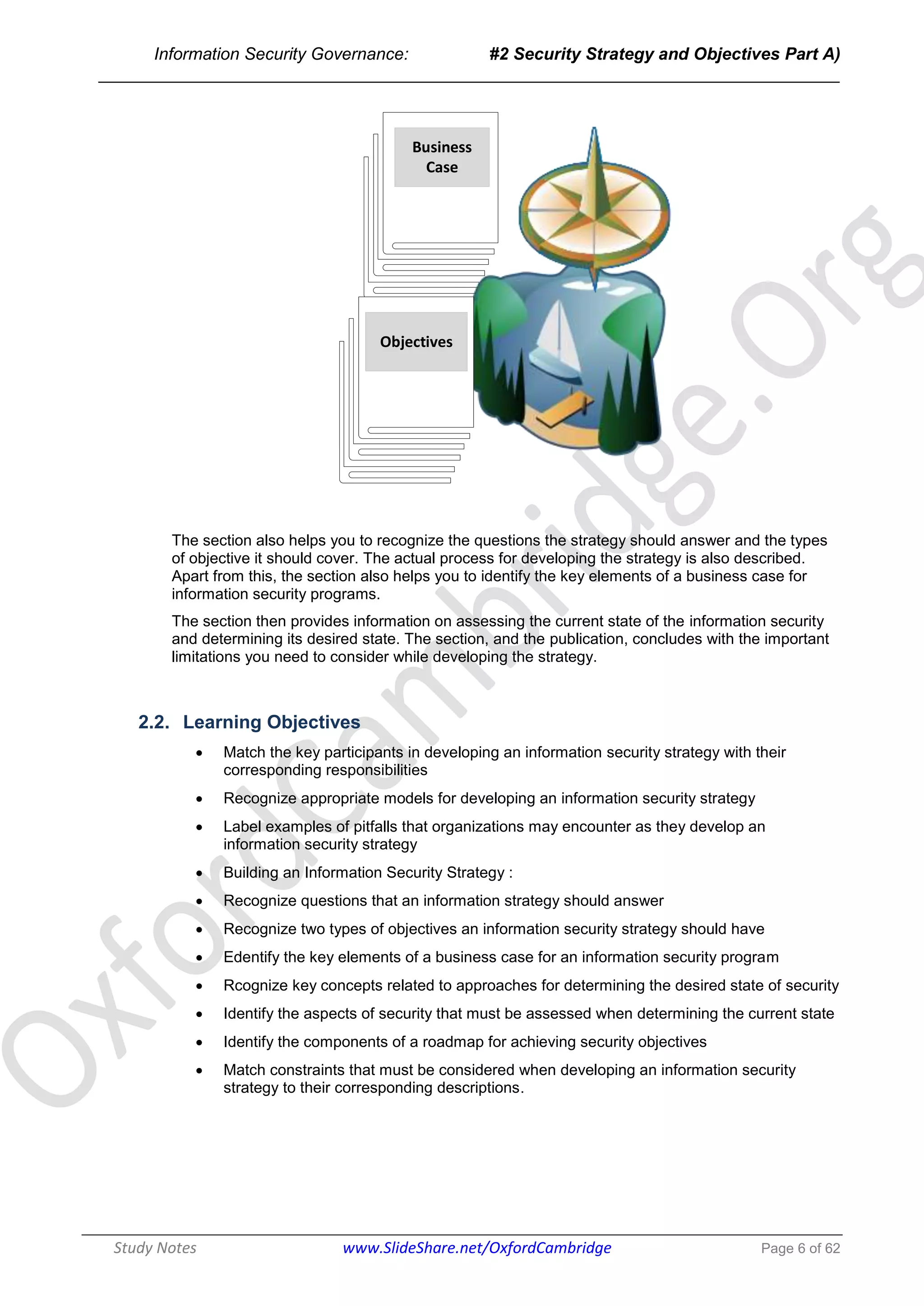 Information Security Governance: #2 Security Strategy and Objectives Part A)
______________________________________________________________________________
Study Notes www.SlideShare.net/OxfordCambridge Page 6 of 62
Business
Case
Objectives
The section also helps you to recognize the questions the strategy should answer and the types
of objective it should cover. The actual process for developing the strategy is also described.
Apart from this, the section also helps you to identify the key elements of a business case for
information security programs.
The section then provides information on assessing the current state of the information security
and determining its desired state. The section, and the publication, concludes with the important
limitations you need to consider while developing the strategy.
2.2. Learning Objectives
 Match the key participants in developing an information security strategy with their
corresponding responsibilities
 Recognize appropriate models for developing an information security strategy
 Label examples of pitfalls that organizations may encounter as they develop an
information security strategy
 Building an Information Security Strategy :
 Recognize questions that an information strategy should answer
 Recognize two types of objectives an information security strategy should have
 Edentify the key elements of a business case for an information security program
 Rcognize key concepts related to approaches for determining the desired state of security
 Identify the aspects of security that must be assessed when determining the current state
 Identify the components of a roadmap for achieving security objectives
 Match constraints that must be considered when developing an information security
strategy to their corresponding descriptions.
 