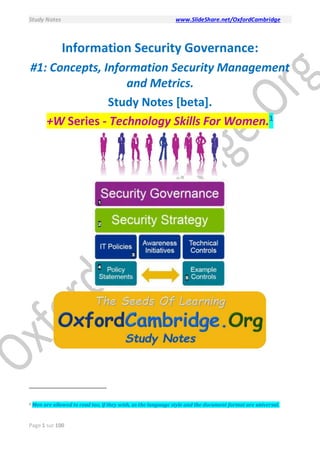 Study Notes www.SlideShare.net/OxfordCambridge
Page 1 sur 100
Information Security Governance:
#1: Concepts, Information Security Management
and Metrics.
Study Notes [beta].
+W Series - Technology Skills For Women.1
1 Men are allowed to read too, if they wish, as the language style and the document format are universal.
 