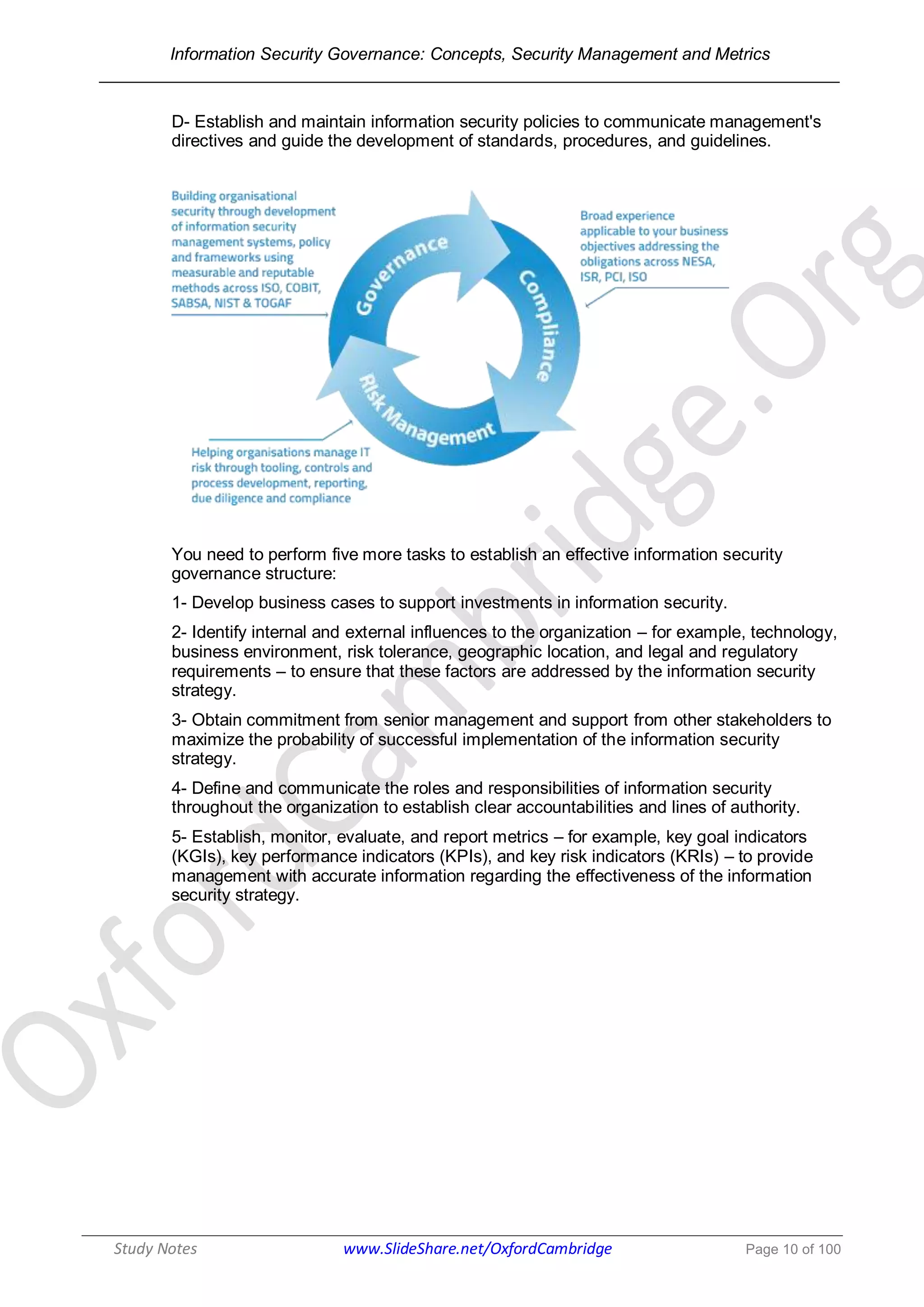 Information Security Governance: Concepts, Security Management and Metrics
______________________________________________________________________________
Study Notes www.SlideShare.net/OxfordCambridge Page 10 of 100
D- Establish and maintain information security policies to communicate management's
directives and guide the development of standards, procedures, and guidelines.
You need to perform five more tasks to establish an effective information security
governance structure:
1- Develop business cases to support investments in information security.
2- Identify internal and external influences to the organization – for example, technology,
business environment, risk tolerance, geographic location, and legal and regulatory
requirements – to ensure that these factors are addressed by the information security
strategy.
3- Obtain commitment from senior management and support from other stakeholders to
maximize the probability of successful implementation of the information security
strategy.
4- Define and communicate the roles and responsibilities of information security
throughout the organization to establish clear accountabilities and lines of authority.
5- Establish, monitor, evaluate, and report metrics – for example, key goal indicators
(KGIs), key performance indicators (KPIs), and key risk indicators (KRIs) – to provide
management with accurate information regarding the effectiveness of the information
security strategy.
 
