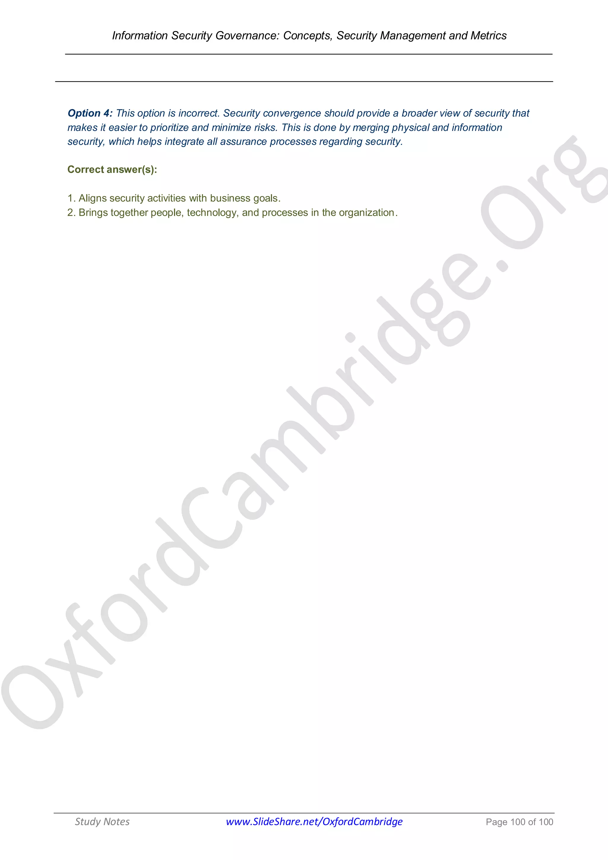 Information Security Governance: Concepts, Security Management and Metrics
______________________________________________________________________________
Study Notes www.SlideShare.net/OxfordCambridge Page 100 of 100
Option 4: This option is incorrect. Security convergence should provide a broader view of security that
makes it easier to prioritize and minimize risks. This is done by merging physical and information
security, which helps integrate all assurance processes regarding security.
Correct answer(s):
1. Aligns security activities with business goals.
2. Brings together people, technology, and processes in the organization.
 