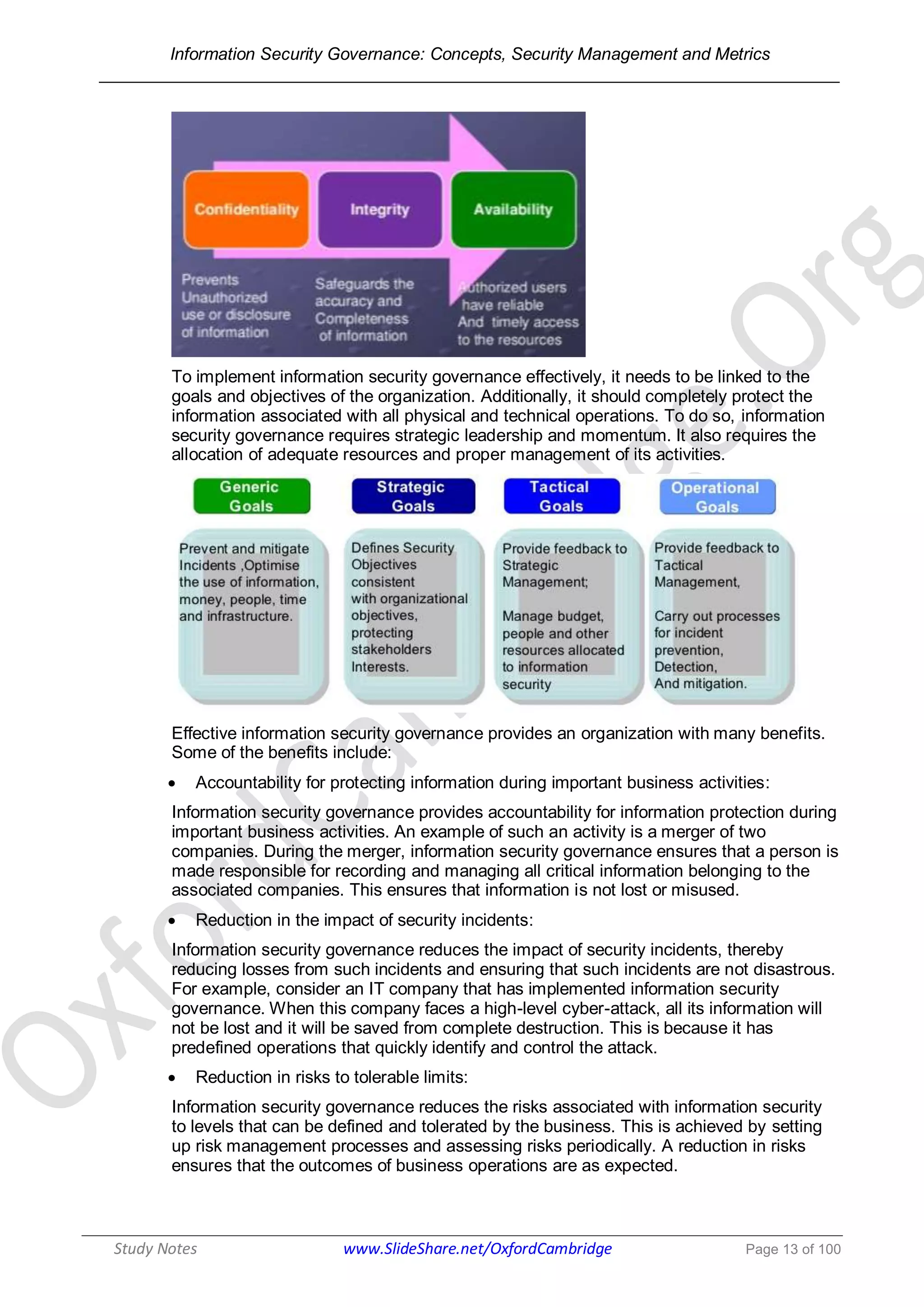 Information Security Governance: Concepts, Security Management and Metrics
______________________________________________________________________________
Study Notes www.SlideShare.net/OxfordCambridge Page 13 of 100
To implement information security governance effectively, it needs to be linked to the
goals and objectives of the organization. Additionally, it should completely protect the
information associated with all physical and technical operations. To do so, information
security governance requires strategic leadership and momentum. It also requires the
allocation of adequate resources and proper management of its activities.
Effective information security governance provides an organization with many benefits.
Some of the benefits include:
 Accountability for protecting information during important business activities:
Information security governance provides accountability for information protection during
important business activities. An example of such an activity is a merger of two
companies. During the merger, information security governance ensures that a person is
made responsible for recording and managing all critical information belonging to the
associated companies. This ensures that information is not lost or misused.
 Reduction in the impact of security incidents:
Information security governance reduces the impact of security incidents, thereby
reducing losses from such incidents and ensuring that such incidents are not disastrous.
For example, consider an IT company that has implemented information security
governance. When this company faces a high-level cyber-attack, all its information will
not be lost and it will be saved from complete destruction. This is because it has
predefined operations that quickly identify and control the attack.
 Reduction in risks to tolerable limits:
Information security governance reduces the risks associated with information security
to levels that can be defined and tolerated by the business. This is achieved by setting
up risk management processes and assessing risks periodically. A reduction in risks
ensures that the outcomes of business operations are as expected.
 