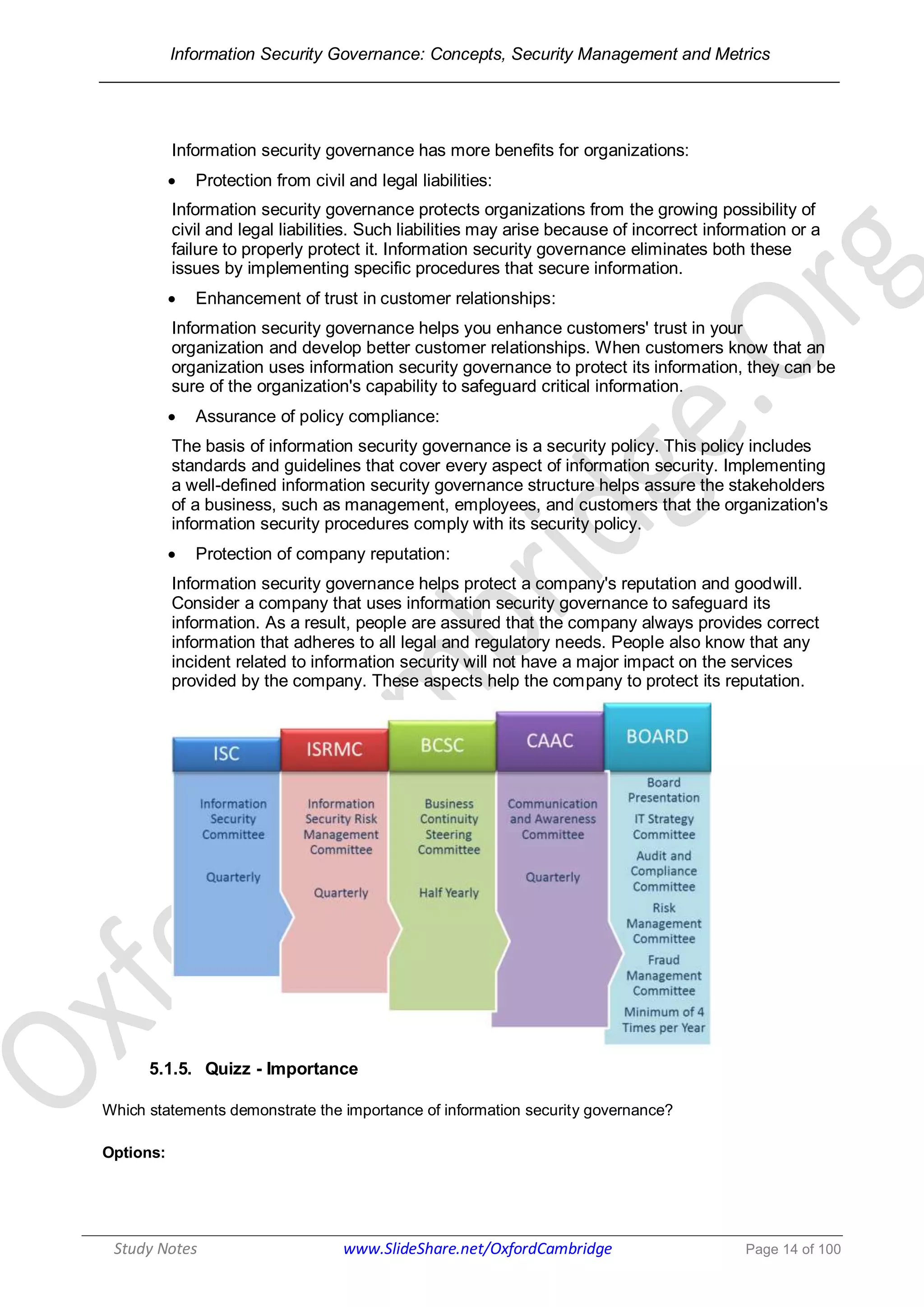 Information Security Governance: Concepts, Security Management and Metrics
______________________________________________________________________________
Study Notes www.SlideShare.net/OxfordCambridge Page 14 of 100
Information security governance has more benefits for organizations:
 Protection from civil and legal liabilities:
Information security governance protects organizations from the growing possibility of
civil and legal liabilities. Such liabilities may arise because of incorrect information or a
failure to properly protect it. Information security governance eliminates both these
issues by implementing specific procedures that secure information.
 Enhancement of trust in customer relationships:
Information security governance helps you enhance customers' trust in your
organization and develop better customer relationships. When customers know that an
organization uses information security governance to protect its information, they can be
sure of the organization's capability to safeguard critical information.
 Assurance of policy compliance:
The basis of information security governance is a security policy. This policy includes
standards and guidelines that cover every aspect of information security. Implementing
a well-defined information security governance structure helps assure the stakeholders
of a business, such as management, employees, and customers that the organization's
information security procedures comply with its security policy.
 Protection of company reputation:
Information security governance helps protect a company's reputation and goodwill.
Consider a company that uses information security governance to safeguard its
information. As a result, people are assured that the company always provides correct
information that adheres to all legal and regulatory needs. People also know that any
incident related to information security will not have a major impact on the services
provided by the company. These aspects help the company to protect its reputation.
5.1.5. Quizz - Importance
Which statements demonstrate the importance of information security governance?
Options:
 