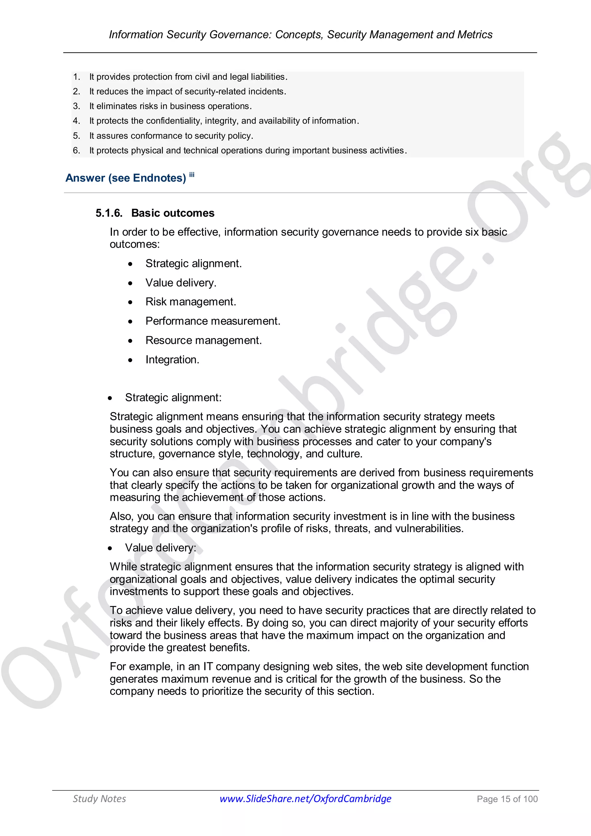 Information Security Governance: Concepts, Security Management and Metrics
______________________________________________________________________________
Study Notes www.SlideShare.net/OxfordCambridge Page 15 of 100
1. It provides protection from civil and legal liabilities.
2. It reduces the impact of security-related incidents.
3. It eliminates risks in business operations.
4. It protects the confidentiality, integrity, and availability of information.
5. It assures conformance to security policy.
6. It protects physical and technical operations during important business activities.
Answer (see Endnotes) iii
5.1.6. Basic outcomes
In order to be effective, information security governance needs to provide six basic
outcomes:
 Strategic alignment.
 Value delivery.
 Risk management.
 Performance measurement.
 Resource management.
 Integration.
 Strategic alignment:
Strategic alignment means ensuring that the information security strategy meets
business goals and objectives. You can achieve strategic alignment by ensuring that
security solutions comply with business processes and cater to your company's
structure, governance style, technology, and culture.
You can also ensure that security requirements are derived from business requirements
that clearly specify the actions to be taken for organizational growth and the ways of
measuring the achievement of those actions.
Also, you can ensure that information security investment is in line with the business
strategy and the organization's profile of risks, threats, and vulnerabilities.
 Value delivery:
While strategic alignment ensures that the information security strategy is aligned with
organizational goals and objectives, value delivery indicates the optimal security
investments to support these goals and objectives.
To achieve value delivery, you need to have security practices that are directly related to
risks and their likely effects. By doing so, you can direct majority of your security efforts
toward the business areas that have the maximum impact on the organization and
provide the greatest benefits.
For example, in an IT company designing web sites, the web site development function
generates maximum revenue and is critical for the growth of the business. So the
company needs to prioritize the security of this section.
 
