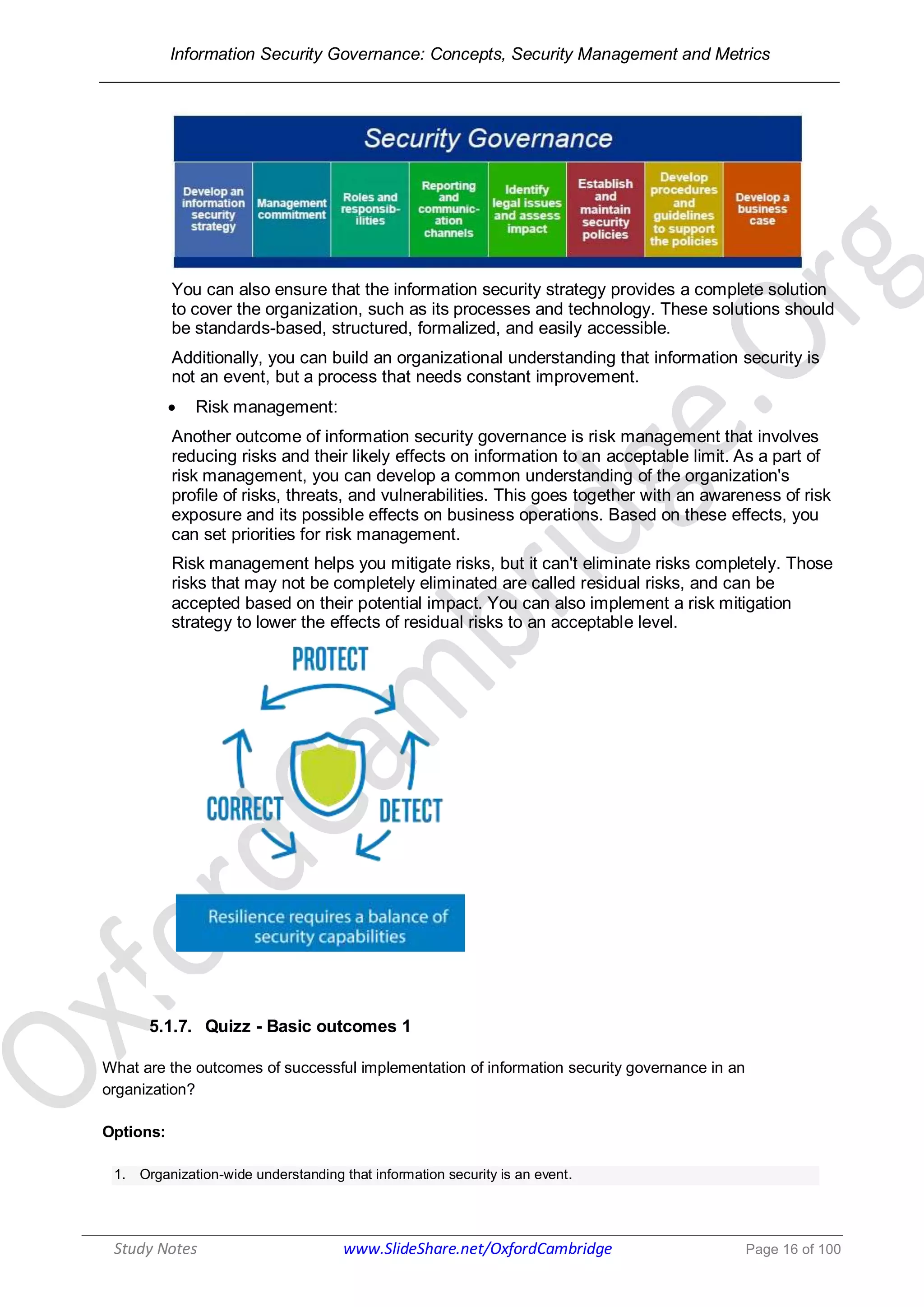 Information Security Governance: Concepts, Security Management and Metrics
______________________________________________________________________________
Study Notes www.SlideShare.net/OxfordCambridge Page 16 of 100
You can also ensure that the information security strategy provides a complete solution
to cover the organization, such as its processes and technology. These solutions should
be standards-based, structured, formalized, and easily accessible.
Additionally, you can build an organizational understanding that information security is
not an event, but a process that needs constant improvement.
 Risk management:
Another outcome of information security governance is risk management that involves
reducing risks and their likely effects on information to an acceptable limit. As a part of
risk management, you can develop a common understanding of the organization's
profile of risks, threats, and vulnerabilities. This goes together with an awareness of risk
exposure and its possible effects on business operations. Based on these effects, you
can set priorities for risk management.
Risk management helps you mitigate risks, but it can't eliminate risks completely. Those
risks that may not be completely eliminated are called residual risks, and can be
accepted based on their potential impact. You can also implement a risk mitigation
strategy to lower the effects of residual risks to an acceptable level.
5.1.7. Quizz - Basic outcomes 1
What are the outcomes of successful implementation of information security governance in an
organization?
Options:
1. Organization-wide understanding that information security is an event.
 