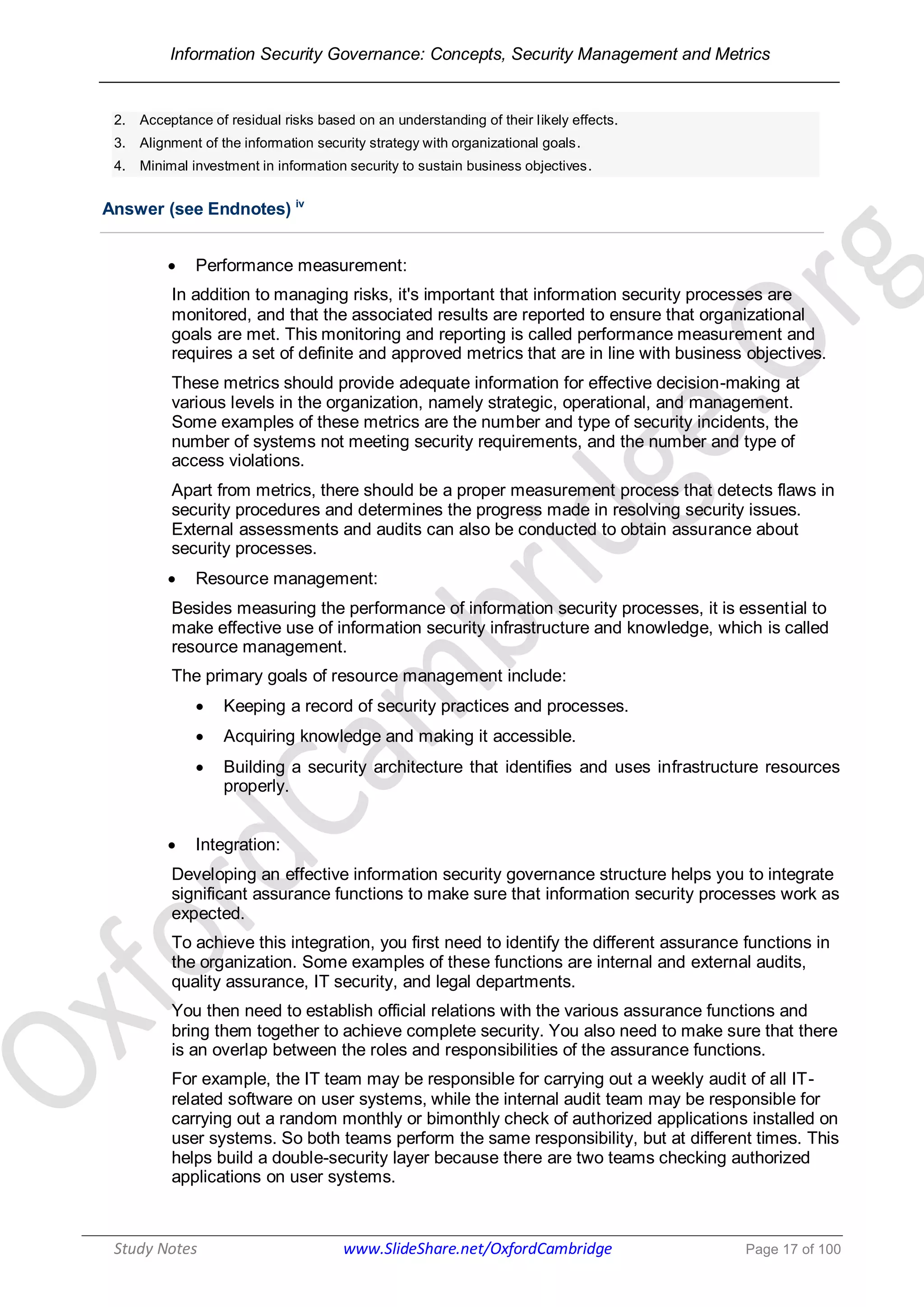 Information Security Governance: Concepts, Security Management and Metrics
______________________________________________________________________________
Study Notes www.SlideShare.net/OxfordCambridge Page 17 of 100
2. Acceptance of residual risks based on an understanding of their likely effects.
3. Alignment of the information security strategy with organizational goals.
4. Minimal investment in information security to sustain business objectives.
Answer (see Endnotes) iv
 Performance measurement:
In addition to managing risks, it's important that information security processes are
monitored, and that the associated results are reported to ensure that organizational
goals are met. This monitoring and reporting is called performance measurement and
requires a set of definite and approved metrics that are in line with business objectives.
These metrics should provide adequate information for effective decision-making at
various levels in the organization, namely strategic, operational, and management.
Some examples of these metrics are the number and type of security incidents, the
number of systems not meeting security requirements, and the number and type of
access violations.
Apart from metrics, there should be a proper measurement process that detects flaws in
security procedures and determines the progress made in resolving security issues.
External assessments and audits can also be conducted to obtain assurance about
security processes.
 Resource management:
Besides measuring the performance of information security processes, it is essential to
make effective use of information security infrastructure and knowledge, which is called
resource management.
The primary goals of resource management include:
 Keeping a record of security practices and processes.
 Acquiring knowledge and making it accessible.
 Building a security architecture that identifies and uses infrastructure resources
properly.
 Integration:
Developing an effective information security governance structure helps you to integrate
significant assurance functions to make sure that information security processes work as
expected.
To achieve this integration, you first need to identify the different assurance functions in
the organization. Some examples of these functions are internal and external audits,
quality assurance, IT security, and legal departments.
You then need to establish official relations with the various assurance functions and
bring them together to achieve complete security. You also need to make sure that there
is an overlap between the roles and responsibilities of the assurance functions.
For example, the IT team may be responsible for carrying out a weekly audit of all IT-
related software on user systems, while the internal audit team may be responsible for
carrying out a random monthly or bimonthly check of authorized applications installed on
user systems. So both teams perform the same responsibility, but at different times. This
helps build a double-security layer because there are two teams checking authorized
applications on user systems.
 