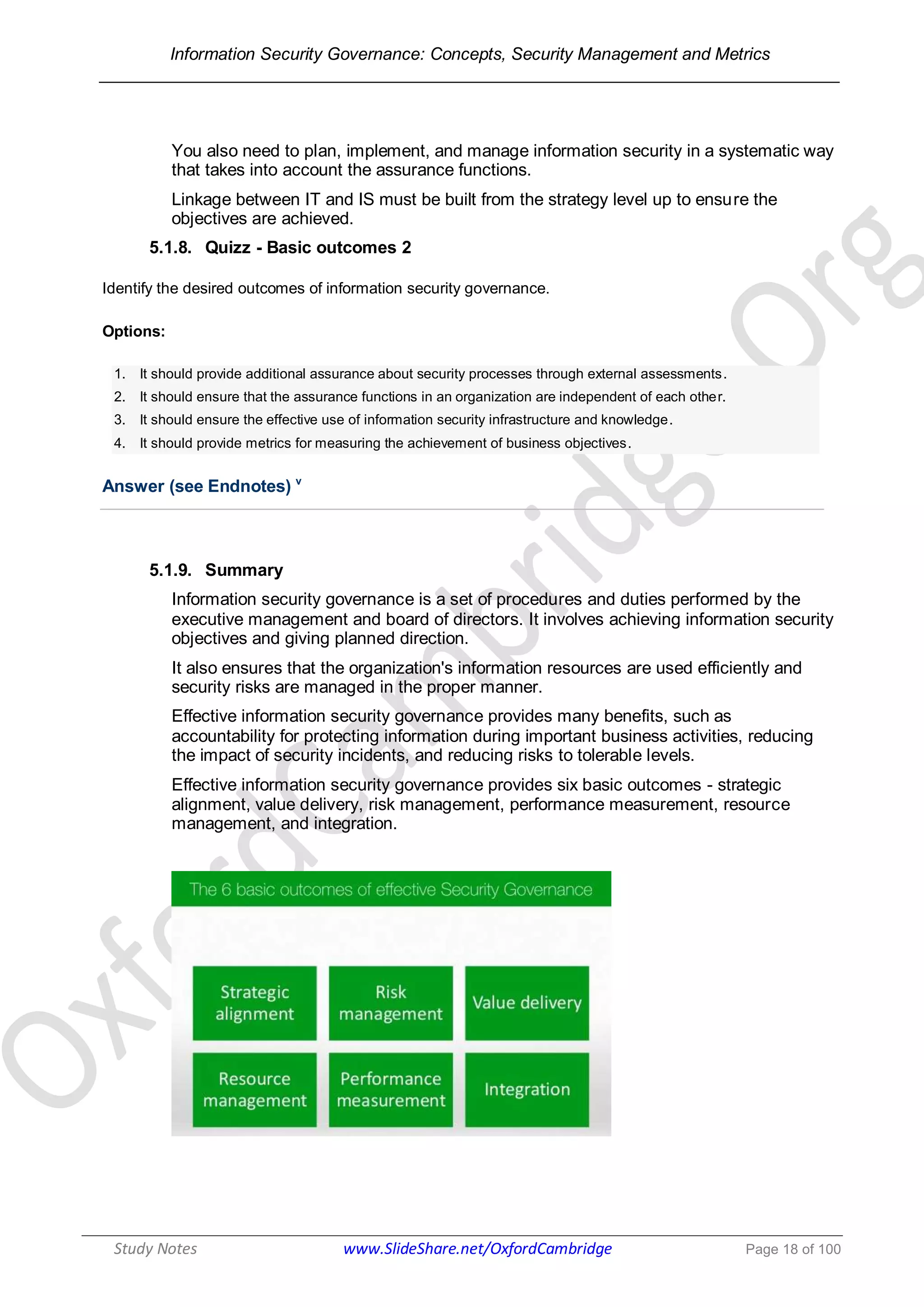 Information Security Governance: Concepts, Security Management and Metrics
______________________________________________________________________________
Study Notes www.SlideShare.net/OxfordCambridge Page 18 of 100
You also need to plan, implement, and manage information security in a systematic way
that takes into account the assurance functions.
Linkage between IT and IS must be built from the strategy level up to ensure the
objectives are achieved.
5.1.8. Quizz - Basic outcomes 2
Identify the desired outcomes of information security governance.
Options:
1. It should provide additional assurance about security processes through external assessments.
2. It should ensure that the assurance functions in an organization are independent of each other.
3. It should ensure the effective use of information security infrastructure and knowledge.
4. It should provide metrics for measuring the achievement of business objectives.
Answer (see Endnotes) v
5.1.9. Summary
Information security governance is a set of procedures and duties performed by the
executive management and board of directors. It involves achieving information security
objectives and giving planned direction.
It also ensures that the organization's information resources are used efficiently and
security risks are managed in the proper manner.
Effective information security governance provides many benefits, such as
accountability for protecting information during important business activities, reducing
the impact of security incidents, and reducing risks to tolerable levels.
Effective information security governance provides six basic outcomes - strategic
alignment, value delivery, risk management, performance measurement, resource
management, and integration.
 