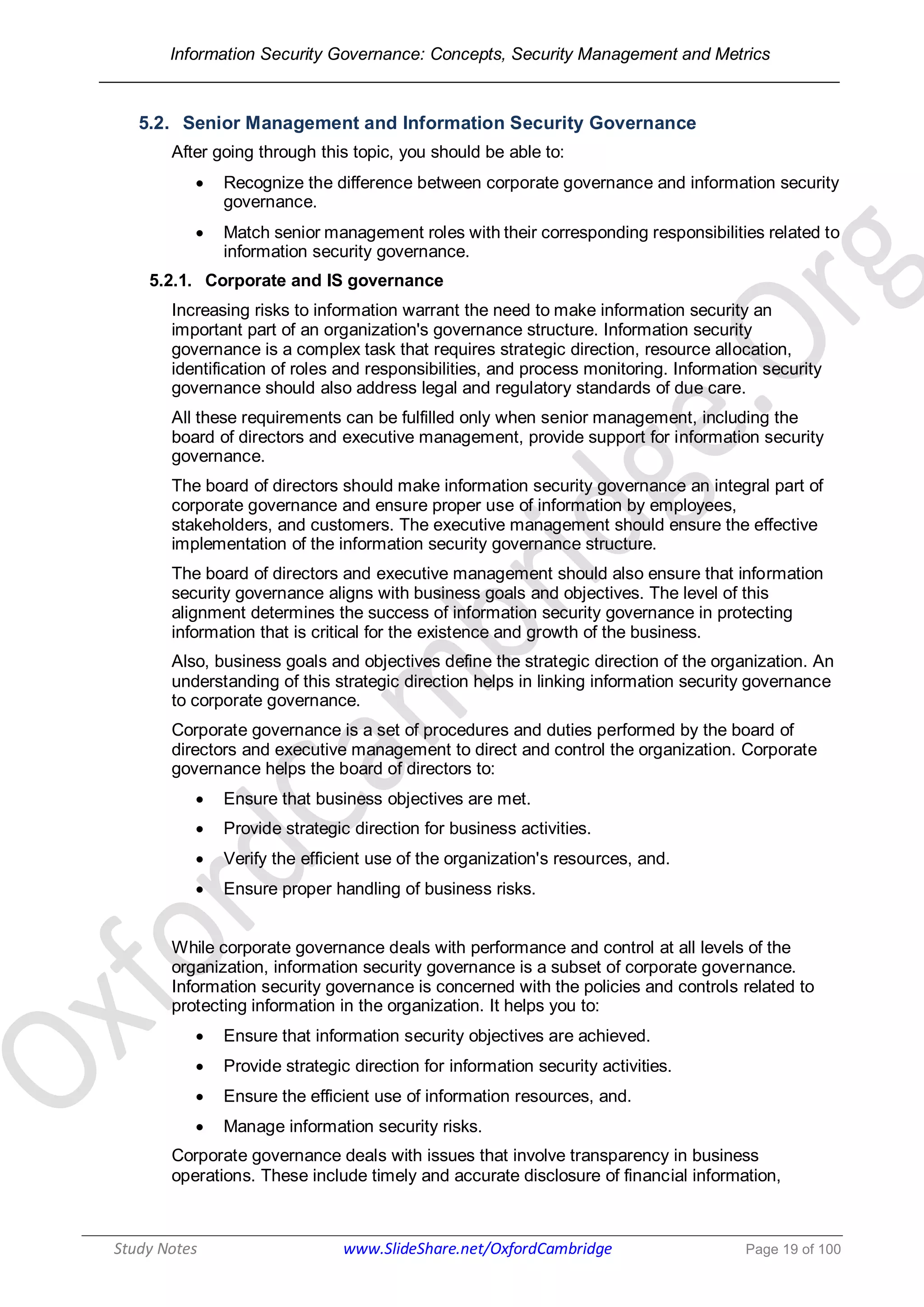 Information Security Governance: Concepts, Security Management and Metrics
______________________________________________________________________________
Study Notes www.SlideShare.net/OxfordCambridge Page 19 of 100
5.2. Senior Management and Information Security Governance
After going through this topic, you should be able to:
 Recognize the difference between corporate governance and information security
governance.
 Match senior management roles with their corresponding responsibilities related to
information security governance.
5.2.1. Corporate and IS governance
Increasing risks to information warrant the need to make information security an
important part of an organization's governance structure. Information security
governance is a complex task that requires strategic direction, resource allocation,
identification of roles and responsibilities, and process monitoring. Information security
governance should also address legal and regulatory standards of due care.
All these requirements can be fulfilled only when senior management, including the
board of directors and executive management, provide support for information security
governance.
The board of directors should make information security governance an integral part of
corporate governance and ensure proper use of information by employees,
stakeholders, and customers. The executive management should ensure the effective
implementation of the information security governance structure.
The board of directors and executive management should also ensure that information
security governance aligns with business goals and objectives. The level of this
alignment determines the success of information security governance in protecting
information that is critical for the existence and growth of the business.
Also, business goals and objectives define the strategic direction of the organization. An
understanding of this strategic direction helps in linking information security governance
to corporate governance.
Corporate governance is a set of procedures and duties performed by the board of
directors and executive management to direct and control the organization. Corporate
governance helps the board of directors to:
 Ensure that business objectives are met.
 Provide strategic direction for business activities.
 Verify the efficient use of the organization's resources, and.
 Ensure proper handling of business risks.
While corporate governance deals with performance and control at all levels of the
organization, information security governance is a subset of corporate governance.
Information security governance is concerned with the policies and controls related to
protecting information in the organization. It helps you to:
 Ensure that information security objectives are achieved.
 Provide strategic direction for information security activities.
 Ensure the efficient use of information resources, and.
 Manage information security risks.
Corporate governance deals with issues that involve transparency in business
operations. These include timely and accurate disclosure of financial information,
 
