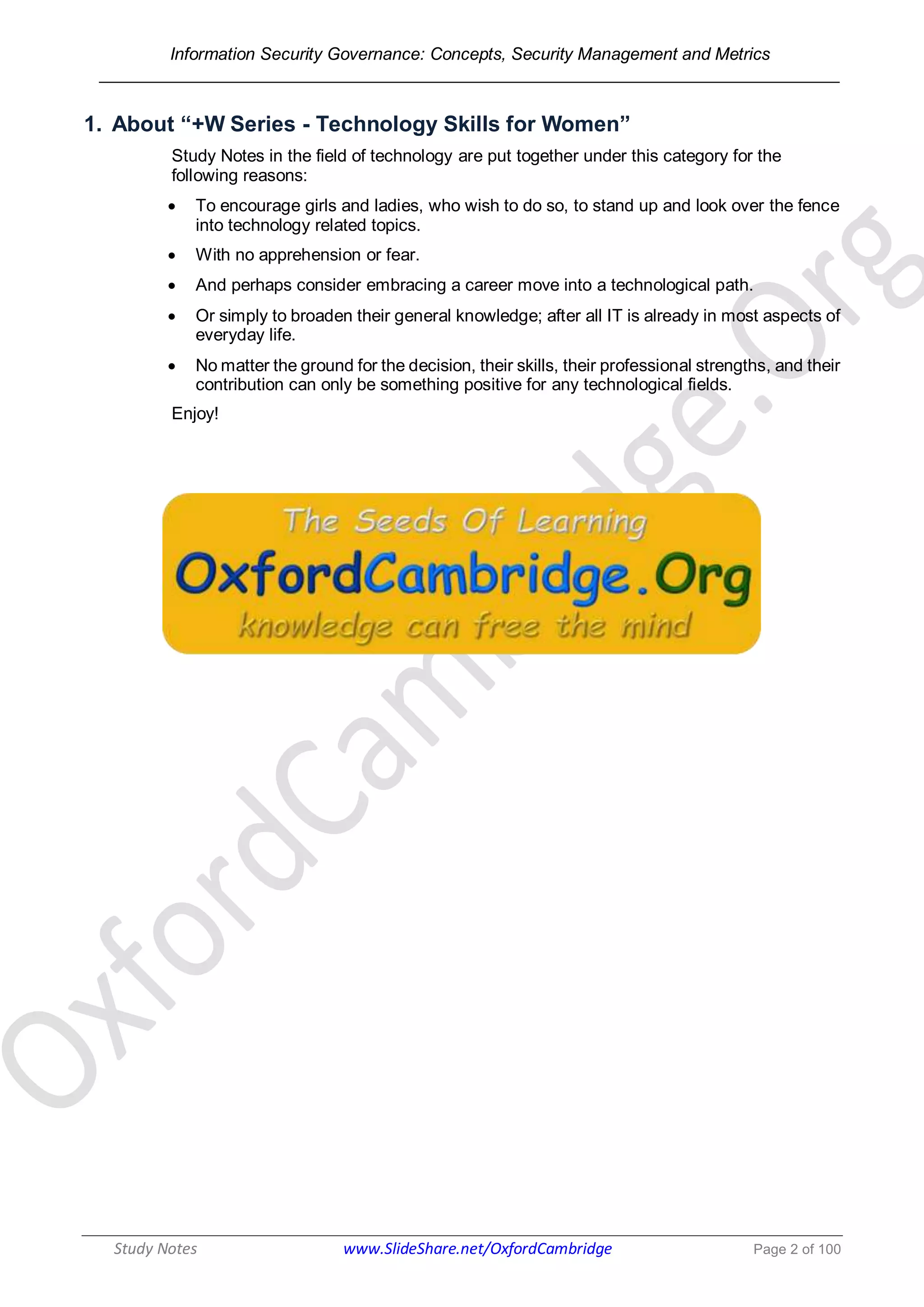 Information Security Governance: Concepts, Security Management and Metrics
______________________________________________________________________________
Study Notes www.SlideShare.net/OxfordCambridge Page 2 of 100
1. About “+W Series - Technology Skills for Women”
Study Notes in the field of technology are put together under this category for the
following reasons:
 To encourage girls and ladies, who wish to do so, to stand up and look over the fence
into technology related topics.
 With no apprehension or fear.
 And perhaps consider embracing a career move into a technological path.
 Or simply to broaden their general knowledge; after all IT is already in most aspects of
everyday life.
 No matter the ground for the decision, their skills, their professional strengths, and their
contribution can only be something positive for any technological fields.
Enjoy!
 