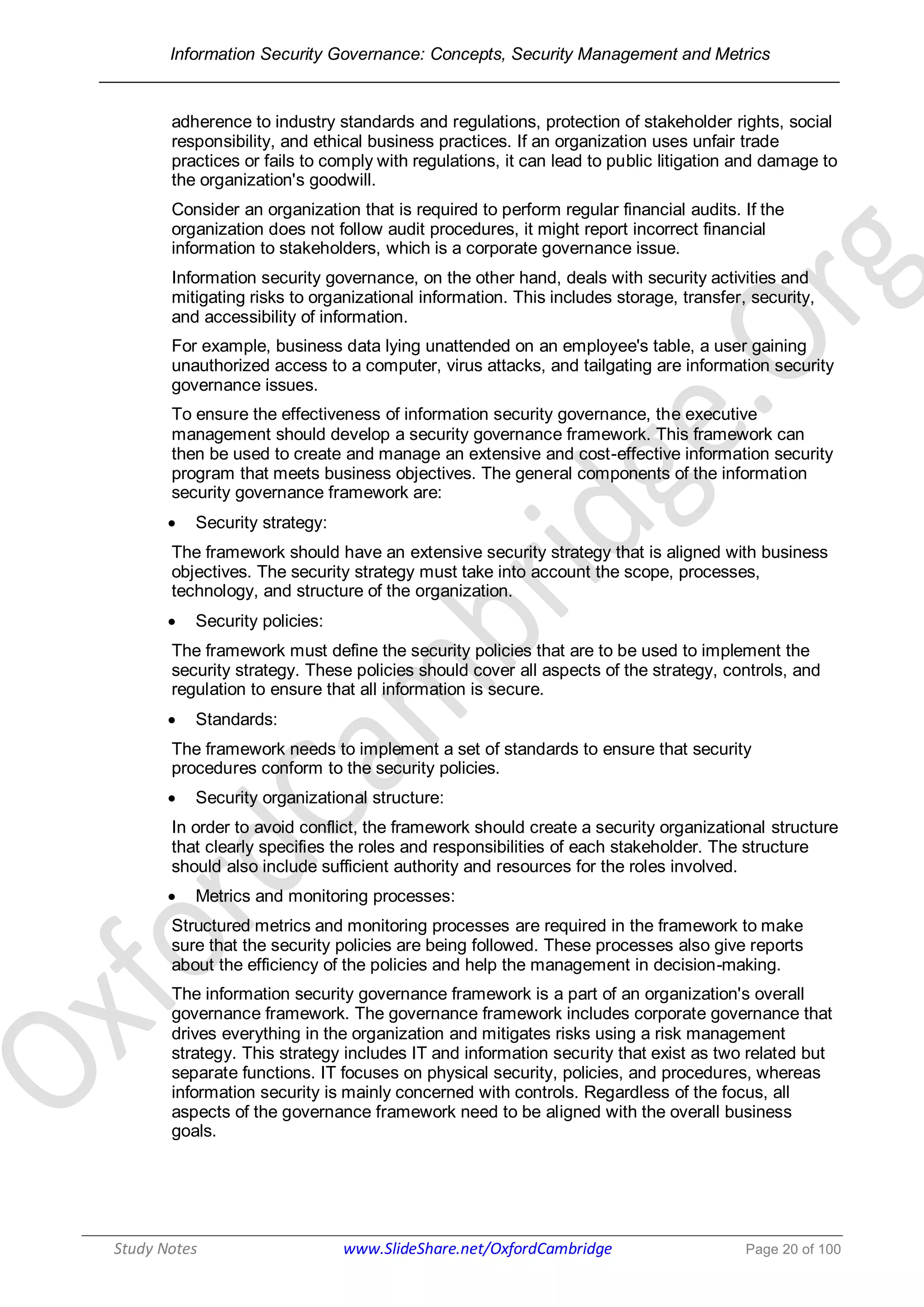 Information Security Governance: Concepts, Security Management and Metrics
______________________________________________________________________________
Study Notes www.SlideShare.net/OxfordCambridge Page 20 of 100
adherence to industry standards and regulations, protection of stakeholder rights, social
responsibility, and ethical business practices. If an organization uses unfair trade
practices or fails to comply with regulations, it can lead to public litigation and damage to
the organization's goodwill.
Consider an organization that is required to perform regular financial audits. If the
organization does not follow audit procedures, it might report incorrect financial
information to stakeholders, which is a corporate governance issue.
Information security governance, on the other hand, deals with security activities and
mitigating risks to organizational information. This includes storage, transfer, security,
and accessibility of information.
For example, business data lying unattended on an employee's table, a user gaining
unauthorized access to a computer, virus attacks, and tailgating are information security
governance issues.
To ensure the effectiveness of information security governance, the executive
management should develop a security governance framework. This framework can
then be used to create and manage an extensive and cost-effective information security
program that meets business objectives. The general components of the information
security governance framework are:
 Security strategy:
The framework should have an extensive security strategy that is aligned with business
objectives. The security strategy must take into account the scope, processes,
technology, and structure of the organization.
 Security policies:
The framework must define the security policies that are to be used to implement the
security strategy. These policies should cover all aspects of the strategy, controls, and
regulation to ensure that all information is secure.
 Standards:
The framework needs to implement a set of standards to ensure that security
procedures conform to the security policies.
 Security organizational structure:
In order to avoid conflict, the framework should create a security organizational structure
that clearly specifies the roles and responsibilities of each stakeholder. The structure
should also include sufficient authority and resources for the roles involved.
 Metrics and monitoring processes:
Structured metrics and monitoring processes are required in the framework to make
sure that the security policies are being followed. These processes also give reports
about the efficiency of the policies and help the management in decision-making.
The information security governance framework is a part of an organization's overall
governance framework. The governance framework includes corporate governance that
drives everything in the organization and mitigates risks using a risk management
strategy. This strategy includes IT and information security that exist as two related but
separate functions. IT focuses on physical security, policies, and procedures, whereas
information security is mainly concerned with controls. Regardless of the focus, all
aspects of the governance framework need to be aligned with the overall business
goals.
 