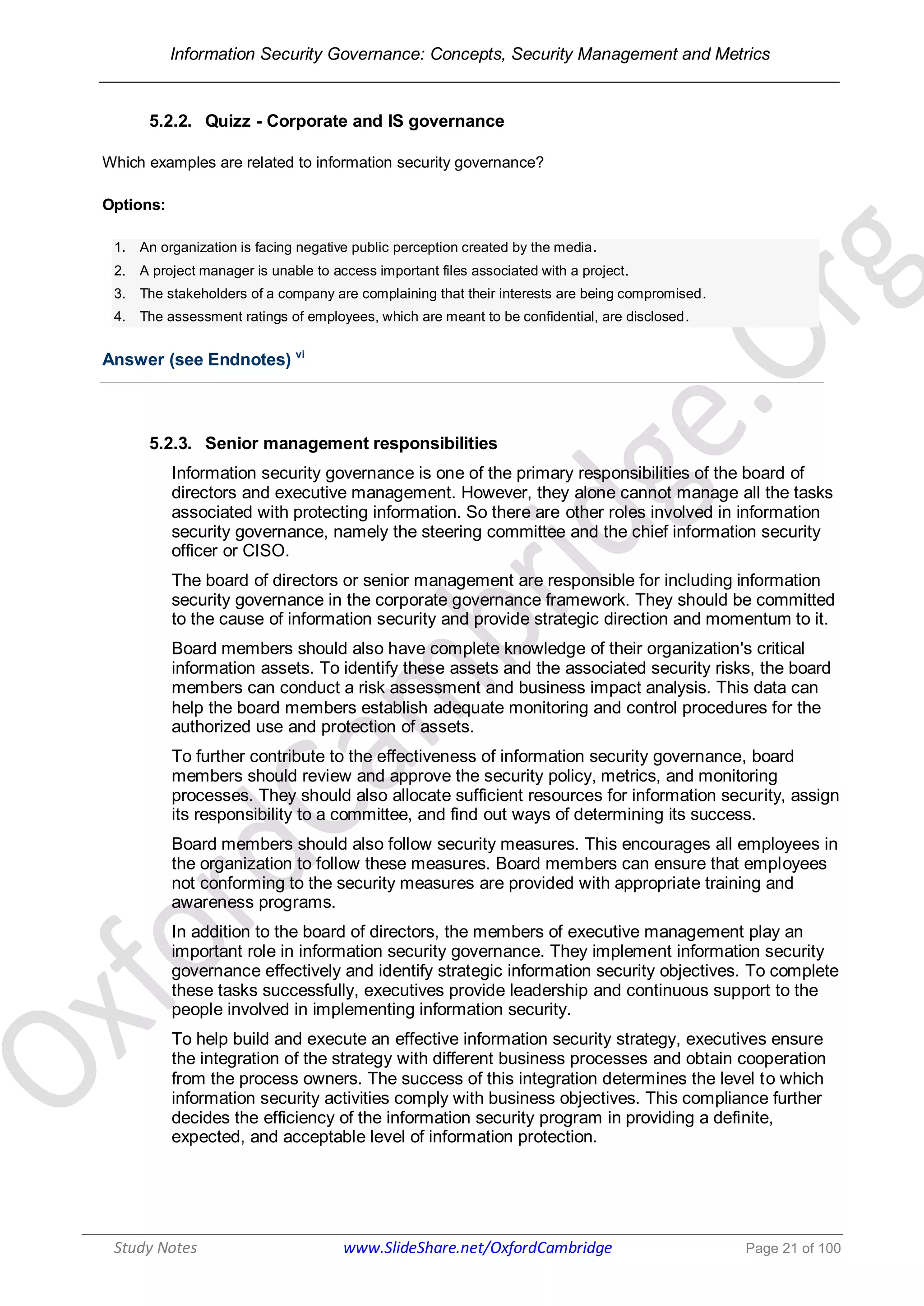 Information Security Governance: Concepts, Security Management and Metrics
______________________________________________________________________________
Study Notes www.SlideShare.net/OxfordCambridge Page 21 of 100
5.2.2. Quizz - Corporate and IS governance
Which examples are related to information security governance?
Options:
1. An organization is facing negative public perception created by the media.
2. A project manager is unable to access important files associated with a project.
3. The stakeholders of a company are complaining that their interests are being compromised.
4. The assessment ratings of employees, which are meant to be confidential, are disclosed.
Answer (see Endnotes) vi
5.2.3. Senior management responsibilities
Information security governance is one of the primary responsibilities of the board of
directors and executive management. However, they alone cannot manage all the tasks
associated with protecting information. So there are other roles involved in information
security governance, namely the steering committee and the chief information security
officer or CISO.
The board of directors or senior management are responsible for including information
security governance in the corporate governance framework. They should be committed
to the cause of information security and provide strategic direction and momentum to it.
Board members should also have complete knowledge of their organization's critical
information assets. To identify these assets and the associated security risks, the board
members can conduct a risk assessment and business impact analysis. This data can
help the board members establish adequate monitoring and control procedures for the
authorized use and protection of assets.
To further contribute to the effectiveness of information security governance, board
members should review and approve the security policy, metrics, and monitoring
processes. They should also allocate sufficient resources for information security, assign
its responsibility to a committee, and find out ways of determining its success.
Board members should also follow security measures. This encourages all employees in
the organization to follow these measures. Board members can ensure that employees
not conforming to the security measures are provided with appropriate training and
awareness programs.
In addition to the board of directors, the members of executive management play an
important role in information security governance. They implement information security
governance effectively and identify strategic information security objectives. To complete
these tasks successfully, executives provide leadership and continuous support to the
people involved in implementing information security.
To help build and execute an effective information security strategy, executives ensure
the integration of the strategy with different business processes and obtain cooperation
from the process owners. The success of this integration determines the level to which
information security activities comply with business objectives. This compliance further
decides the efficiency of the information security program in providing a definite,
expected, and acceptable level of information protection.
 