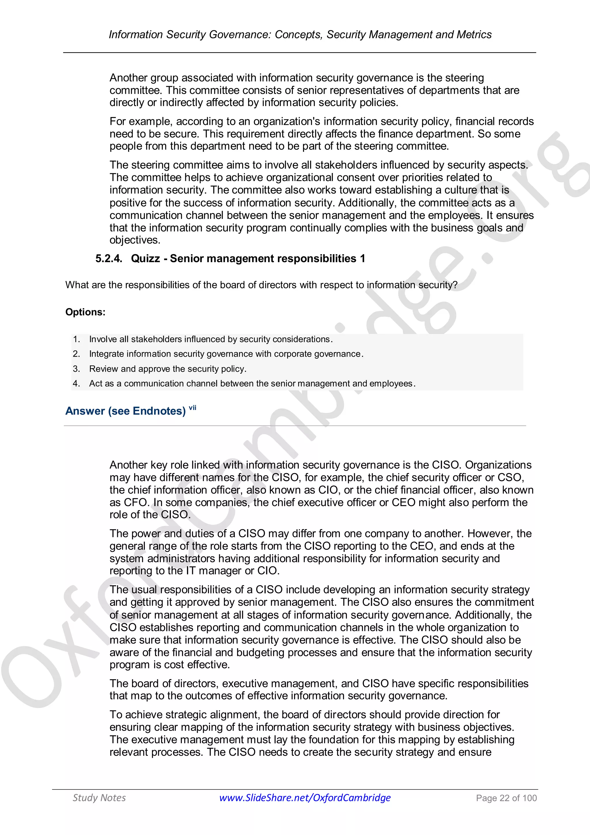 Information Security Governance: Concepts, Security Management and Metrics
______________________________________________________________________________
Study Notes www.SlideShare.net/OxfordCambridge Page 22 of 100
Another group associated with information security governance is the steering
committee. This committee consists of senior representatives of departments that are
directly or indirectly affected by information security policies.
For example, according to an organization's information security policy, financial records
need to be secure. This requirement directly affects the finance department. So some
people from this department need to be part of the steering committee.
The steering committee aims to involve all stakeholders influenced by security aspects.
The committee helps to achieve organizational consent over priorities related to
information security. The committee also works toward establishing a culture that is
positive for the success of information security. Additionally, the committee acts as a
communication channel between the senior management and the employees. It ensures
that the information security program continually complies with the business goals and
objectives.
5.2.4. Quizz - Senior management responsibilities 1
What are the responsibilities of the board of directors with respect to information security?
Options:
1. Involve all stakeholders influenced by security considerations.
2. Integrate information security governance with corporate governance.
3. Review and approve the security policy.
4. Act as a communication channel between the senior management and employees.
Answer (see Endnotes) vii
Another key role linked with information security governance is the CISO. Organizations
may have different names for the CISO, for example, the chief security officer or CSO,
the chief information officer, also known as CIO, or the chief financial officer, also known
as CFO. In some companies, the chief executive officer or CEO might also perform the
role of the CISO.
The power and duties of a CISO may differ from one company to another. However, the
general range of the role starts from the CISO reporting to the CEO, and ends at the
system administrators having additional responsibility for information security and
reporting to the IT manager or CIO.
The usual responsibilities of a CISO include developing an information security strategy
and getting it approved by senior management. The CISO also ensures the commitment
of senior management at all stages of information security governance. Additionally, the
CISO establishes reporting and communication channels in the whole organization to
make sure that information security governance is effective. The CISO should also be
aware of the financial and budgeting processes and ensure that the information security
program is cost effective.
The board of directors, executive management, and CISO have specific responsibilities
that map to the outcomes of effective information security governance.
To achieve strategic alignment, the board of directors should provide direction for
ensuring clear mapping of the information security strategy with business objectives.
The executive management must lay the foundation for this mapping by establishing
relevant processes. The CISO needs to create the security strategy and ensure
 