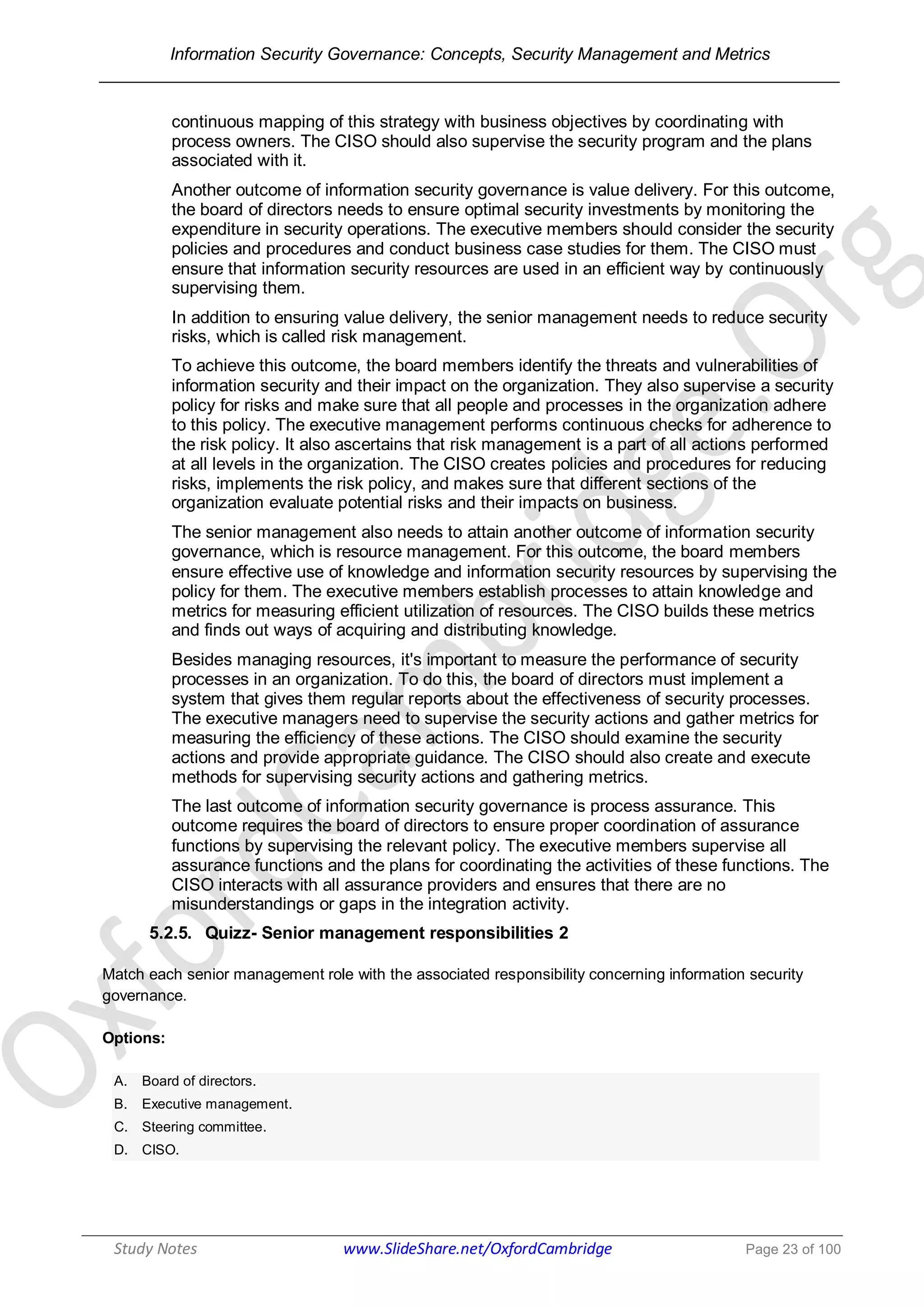 Information Security Governance: Concepts, Security Management and Metrics
______________________________________________________________________________
Study Notes www.SlideShare.net/OxfordCambridge Page 23 of 100
continuous mapping of this strategy with business objectives by coordinating with
process owners. The CISO should also supervise the security program and the plans
associated with it.
Another outcome of information security governance is value delivery. For this outcome,
the board of directors needs to ensure optimal security investments by monitoring the
expenditure in security operations. The executive members should consider the security
policies and procedures and conduct business case studies for them. The CISO must
ensure that information security resources are used in an efficient way by continuously
supervising them.
In addition to ensuring value delivery, the senior management needs to reduce security
risks, which is called risk management.
To achieve this outcome, the board members identify the threats and vulnerabilities of
information security and their impact on the organization. They also supervise a security
policy for risks and make sure that all people and processes in the organization adhere
to this policy. The executive management performs continuous checks for adherence to
the risk policy. It also ascertains that risk management is a part of all actions performed
at all levels in the organization. The CISO creates policies and procedures for reducing
risks, implements the risk policy, and makes sure that different sections of the
organization evaluate potential risks and their impacts on business.
The senior management also needs to attain another outcome of information security
governance, which is resource management. For this outcome, the board members
ensure effective use of knowledge and information security resources by supervising the
policy for them. The executive members establish processes to attain knowledge and
metrics for measuring efficient utilization of resources. The CISO builds these metrics
and finds out ways of acquiring and distributing knowledge.
Besides managing resources, it's important to measure the performance of security
processes in an organization. To do this, the board of directors must implement a
system that gives them regular reports about the effectiveness of security processes.
The executive managers need to supervise the security actions and gather metrics for
measuring the efficiency of these actions. The CISO should examine the security
actions and provide appropriate guidance. The CISO should also create and execute
methods for supervising security actions and gathering metrics.
The last outcome of information security governance is process assurance. This
outcome requires the board of directors to ensure proper coordination of assurance
functions by supervising the relevant policy. The executive members supervise all
assurance functions and the plans for coordinating the activities of these functions. The
CISO interacts with all assurance providers and ensures that there are no
misunderstandings or gaps in the integration activity.
5.2.5. Quizz- Senior management responsibilities 2
Match each senior management role with the associated responsibility concerning information security
governance.
Options:
A. Board of directors.
B. Executive management.
C. Steering committee.
D. CISO.
 