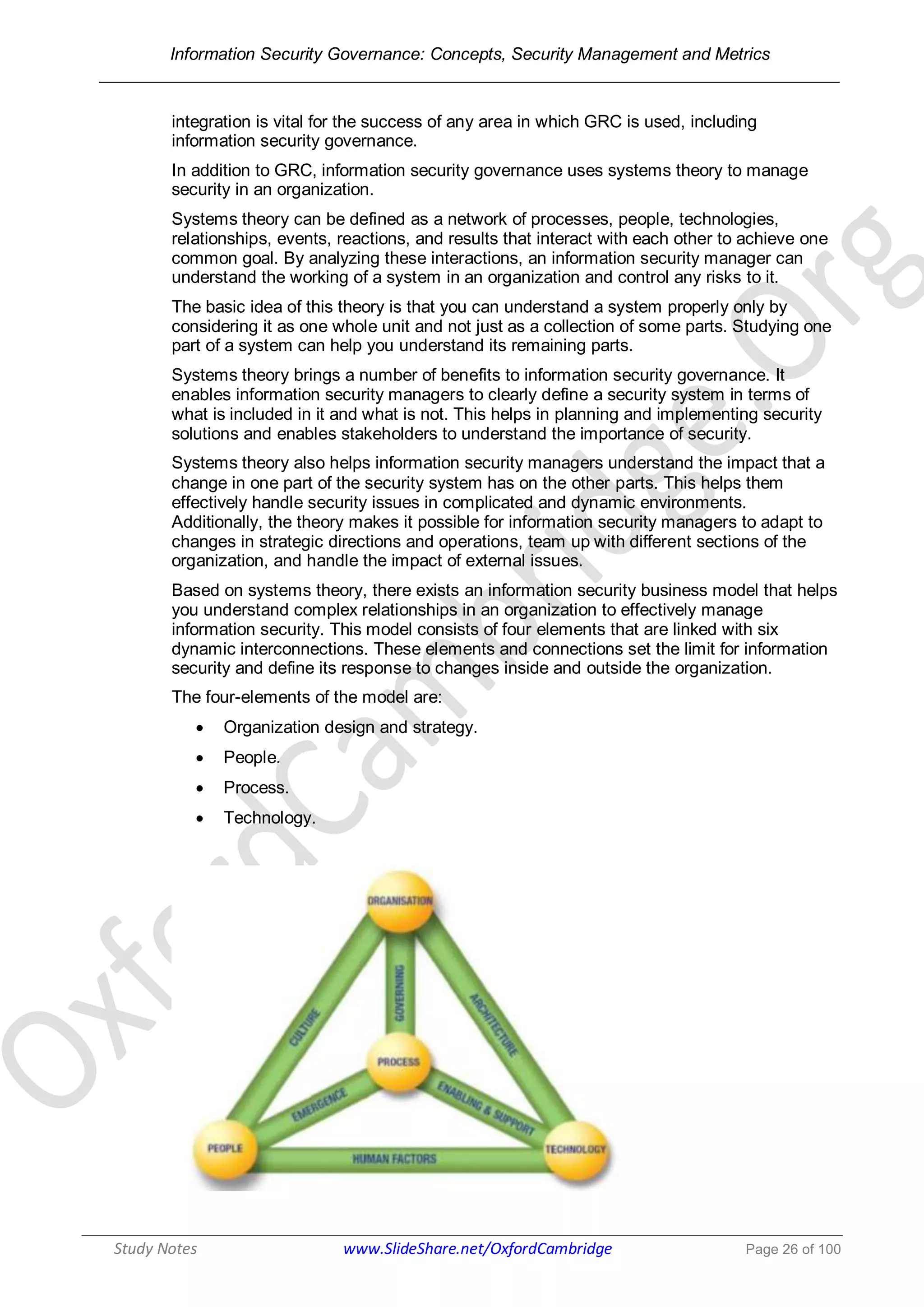 Information Security Governance: Concepts, Security Management and Metrics
______________________________________________________________________________
Study Notes www.SlideShare.net/OxfordCambridge Page 26 of 100
integration is vital for the success of any area in which GRC is used, including
information security governance.
In addition to GRC, information security governance uses systems theory to manage
security in an organization.
Systems theory can be defined as a network of processes, people, technologies,
relationships, events, reactions, and results that interact with each other to achieve one
common goal. By analyzing these interactions, an information security manager can
understand the working of a system in an organization and control any risks to it.
The basic idea of this theory is that you can understand a system properly only by
considering it as one whole unit and not just as a collection of some parts. Studying one
part of a system can help you understand its remaining parts.
Systems theory brings a number of benefits to information security governance. It
enables information security managers to clearly define a security system in terms of
what is included in it and what is not. This helps in planning and implementing security
solutions and enables stakeholders to understand the importance of security.
Systems theory also helps information security managers understand the impact that a
change in one part of the security system has on the other parts. This helps them
effectively handle security issues in complicated and dynamic environments.
Additionally, the theory makes it possible for information security managers to adapt to
changes in strategic directions and operations, team up with different sections of the
organization, and handle the impact of external issues.
Based on systems theory, there exists an information security business model that helps
you understand complex relationships in an organization to effectively manage
information security. This model consists of four elements that are linked with six
dynamic interconnections. These elements and connections set the limit for information
security and define its response to changes inside and outside the organization.
The four-elements of the model are:
 Organization design and strategy.
 People.
 Process.
 Technology.
 
