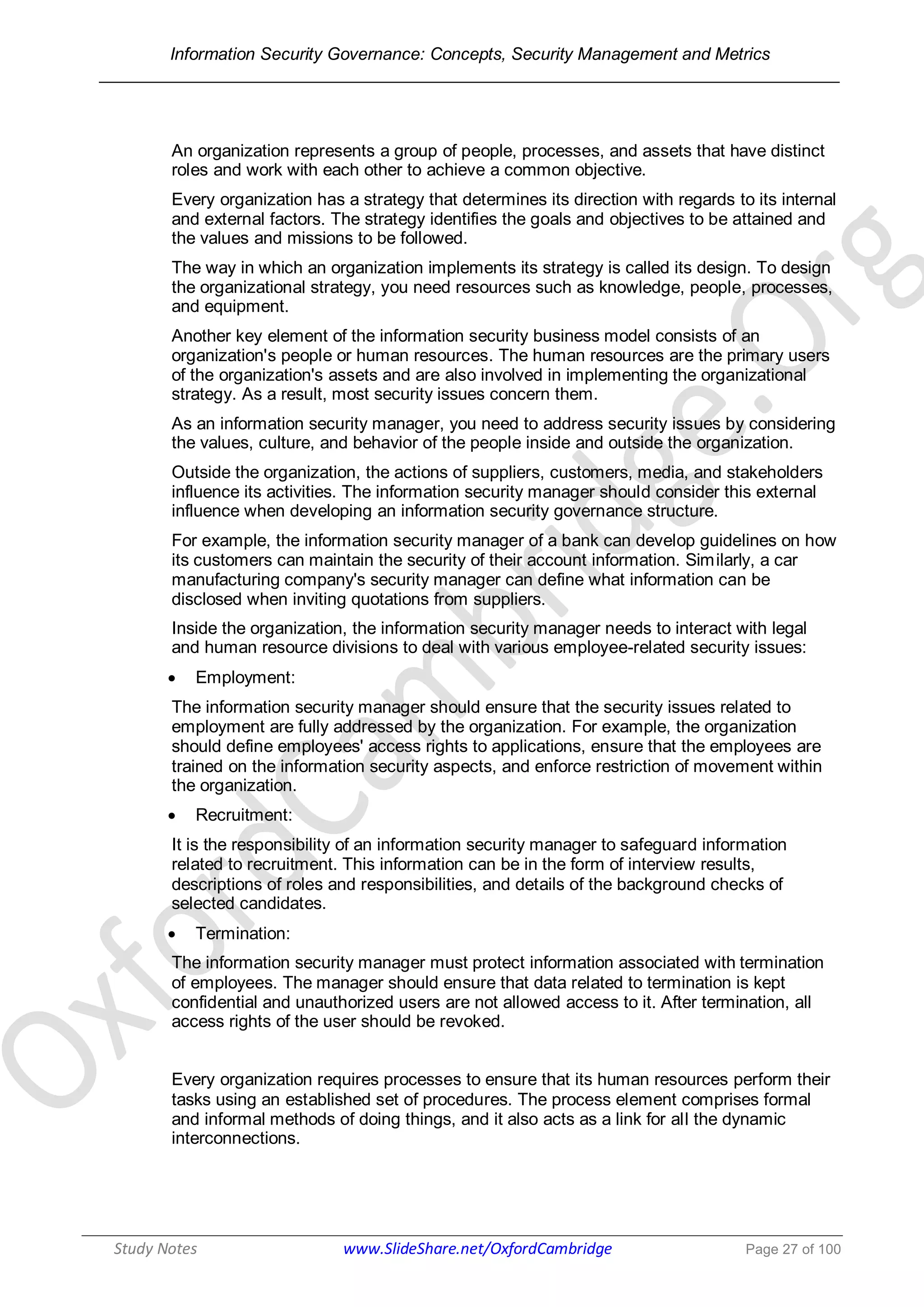 Information Security Governance: Concepts, Security Management and Metrics
______________________________________________________________________________
Study Notes www.SlideShare.net/OxfordCambridge Page 27 of 100
An organization represents a group of people, processes, and assets that have distinct
roles and work with each other to achieve a common objective.
Every organization has a strategy that determines its direction with regards to its internal
and external factors. The strategy identifies the goals and objectives to be attained and
the values and missions to be followed.
The way in which an organization implements its strategy is called its design. To design
the organizational strategy, you need resources such as knowledge, people, processes,
and equipment.
Another key element of the information security business model consists of an
organization's people or human resources. The human resources are the primary users
of the organization's assets and are also involved in implementing the organizational
strategy. As a result, most security issues concern them.
As an information security manager, you need to address security issues by considering
the values, culture, and behavior of the people inside and outside the organization.
Outside the organization, the actions of suppliers, customers, media, and stakeholders
influence its activities. The information security manager should consider this external
influence when developing an information security governance structure.
For example, the information security manager of a bank can develop guidelines on how
its customers can maintain the security of their account information. Similarly, a car
manufacturing company's security manager can define what information can be
disclosed when inviting quotations from suppliers.
Inside the organization, the information security manager needs to interact with legal
and human resource divisions to deal with various employee-related security issues:
 Employment:
The information security manager should ensure that the security issues related to
employment are fully addressed by the organization. For example, the organization
should define employees' access rights to applications, ensure that the employees are
trained on the information security aspects, and enforce restriction of movement within
the organization.
 Recruitment:
It is the responsibility of an information security manager to safeguard information
related to recruitment. This information can be in the form of interview results,
descriptions of roles and responsibilities, and details of the background checks of
selected candidates.
 Termination:
The information security manager must protect information associated with termination
of employees. The manager should ensure that data related to termination is kept
confidential and unauthorized users are not allowed access to it. After termination, all
access rights of the user should be revoked.
Every organization requires processes to ensure that its human resources perform their
tasks using an established set of procedures. The process element comprises formal
and informal methods of doing things, and it also acts as a link for all the dynamic
interconnections.
 