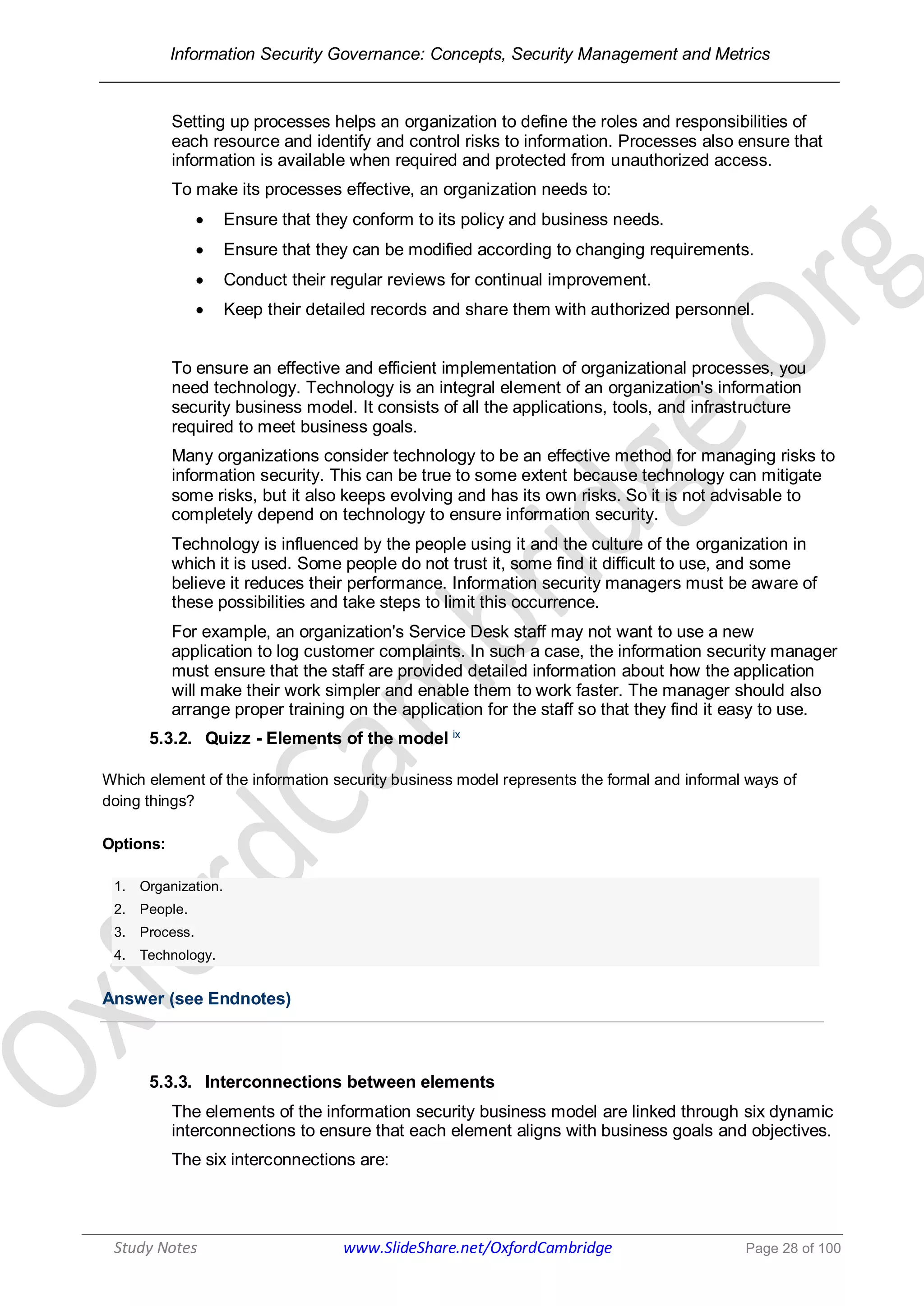 Information Security Governance: Concepts, Security Management and Metrics
______________________________________________________________________________
Study Notes www.SlideShare.net/OxfordCambridge Page 28 of 100
Setting up processes helps an organization to define the roles and responsibilities of
each resource and identify and control risks to information. Processes also ensure that
information is available when required and protected from unauthorized access.
To make its processes effective, an organization needs to:
 Ensure that they conform to its policy and business needs.
 Ensure that they can be modified according to changing requirements.
 Conduct their regular reviews for continual improvement.
 Keep their detailed records and share them with authorized personnel.
To ensure an effective and efficient implementation of organizational processes, you
need technology. Technology is an integral element of an organization's information
security business model. It consists of all the applications, tools, and infrastructure
required to meet business goals.
Many organizations consider technology to be an effective method for managing risks to
information security. This can be true to some extent because technology can mitigate
some risks, but it also keeps evolving and has its own risks. So it is not advisable to
completely depend on technology to ensure information security.
Technology is influenced by the people using it and the culture of the organization in
which it is used. Some people do not trust it, some find it difficult to use, and some
believe it reduces their performance. Information security managers must be aware of
these possibilities and take steps to limit this occurrence.
For example, an organization's Service Desk staff may not want to use a new
application to log customer complaints. In such a case, the information security manager
must ensure that the staff are provided detailed information about how the application
will make their work simpler and enable them to work faster. The manager should also
arrange proper training on the application for the staff so that they find it easy to use.
5.3.2. Quizz - Elements of the model ix
Which element of the information security business model represents the formal and informal ways of
doing things?
Options:
1. Organization.
2. People.
3. Process.
4. Technology.
Answer (see Endnotes)
5.3.3. Interconnections between elements
The elements of the information security business model are linked through six dynamic
interconnections to ensure that each element aligns with business goals and objectives.
The six interconnections are:
 