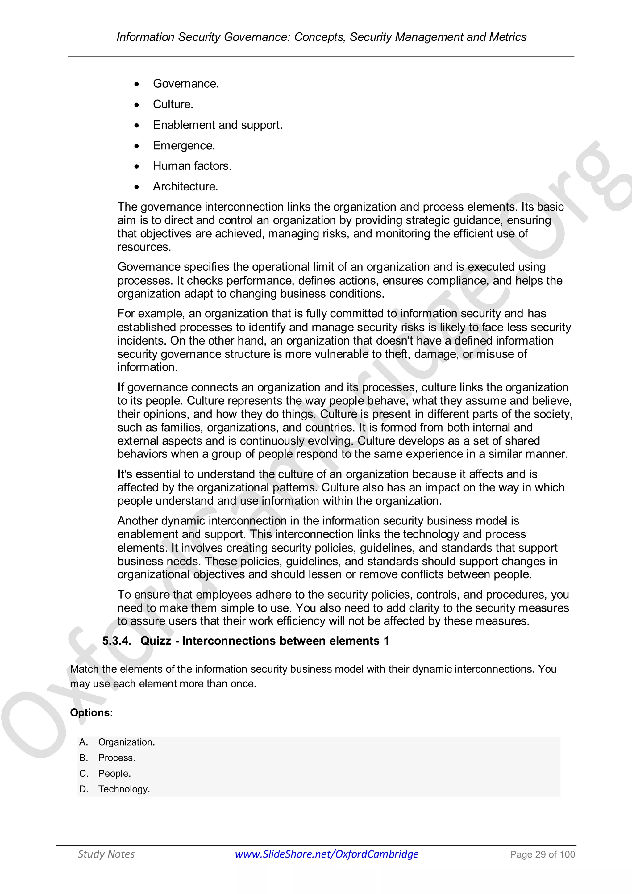 Information Security Governance: Concepts, Security Management and Metrics
______________________________________________________________________________
Study Notes www.SlideShare.net/OxfordCambridge Page 29 of 100
 Governance.
 Culture.
 Enablement and support.
 Emergence.
 Human factors.
 Architecture.
The governance interconnection links the organization and process elements. Its basic
aim is to direct and control an organization by providing strategic guidance, ensuring
that objectives are achieved, managing risks, and monitoring the efficient use of
resources.
Governance specifies the operational limit of an organization and is executed using
processes. It checks performance, defines actions, ensures compliance, and helps the
organization adapt to changing business conditions.
For example, an organization that is fully committed to information security and has
established processes to identify and manage security risks is likely to face less security
incidents. On the other hand, an organization that doesn't have a defined information
security governance structure is more vulnerable to theft, damage, or misuse of
information.
If governance connects an organization and its processes, culture links the organization
to its people. Culture represents the way people behave, what they assume and believe,
their opinions, and how they do things. Culture is present in different parts of the society,
such as families, organizations, and countries. It is formed from both internal and
external aspects and is continuously evolving. Culture develops as a set of shared
behaviors when a group of people respond to the same experience in a similar manner.
It's essential to understand the culture of an organization because it affects and is
affected by the organizational patterns. Culture also has an impact on the way in which
people understand and use information within the organization.
Another dynamic interconnection in the information security business model is
enablement and support. This interconnection links the technology and process
elements. It involves creating security policies, guidelines, and standards that support
business needs. These policies, guidelines, and standards should support changes in
organizational objectives and should lessen or remove conflicts between people.
To ensure that employees adhere to the security policies, controls, and procedures, you
need to make them simple to use. You also need to add clarity to the security measures
to assure users that their work efficiency will not be affected by these measures.
5.3.4. Quizz - Interconnections between elements 1
Match the elements of the information security business model with their dynamic interconnections. You
may use each element more than once.
Options:
A. Organization.
B. Process.
C. People.
D. Technology.
 