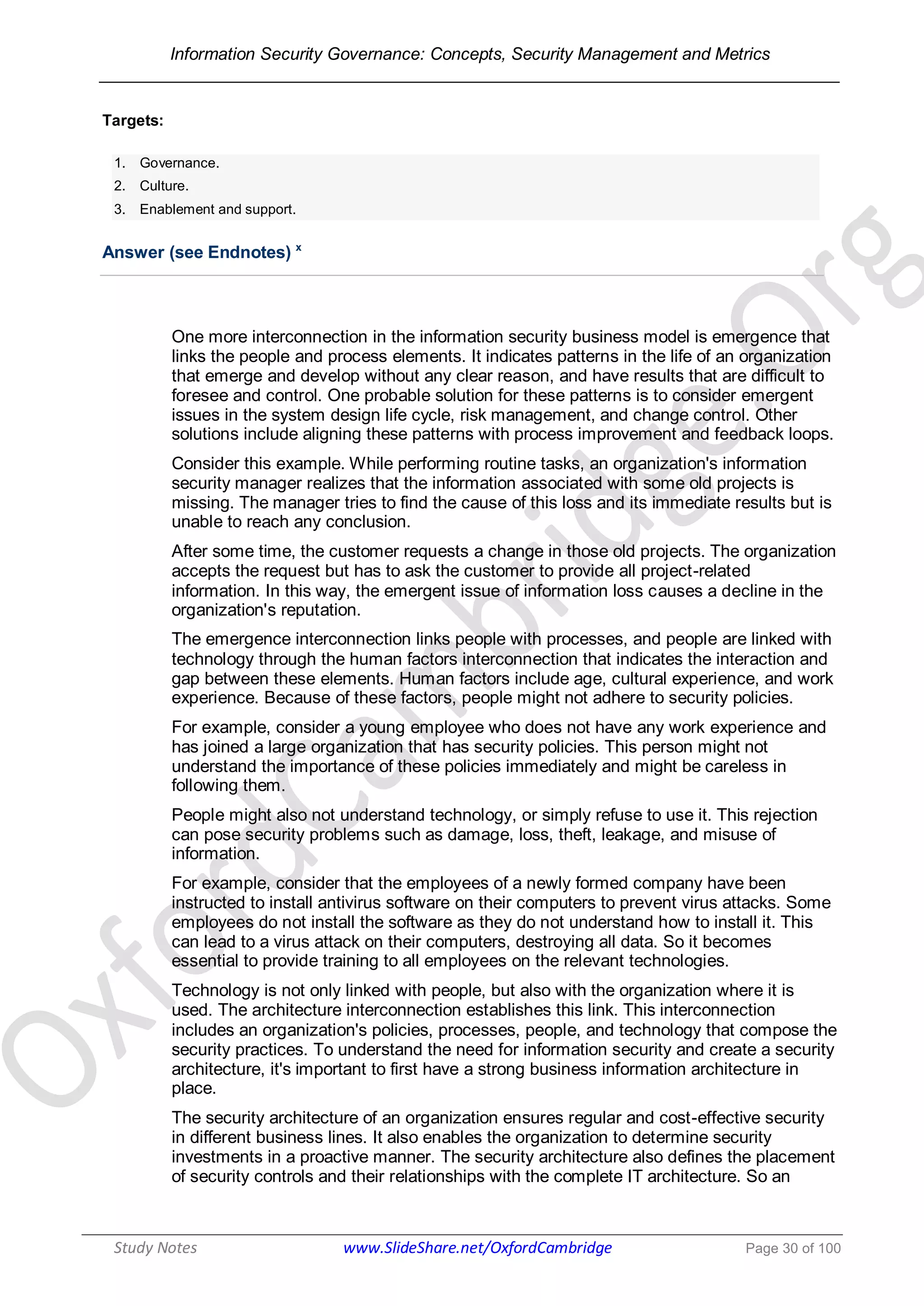 Information Security Governance: Concepts, Security Management and Metrics
______________________________________________________________________________
Study Notes www.SlideShare.net/OxfordCambridge Page 30 of 100
Targets:
1. Governance.
2. Culture.
3. Enablement and support.
Answer (see Endnotes) x
One more interconnection in the information security business model is emergence that
links the people and process elements. It indicates patterns in the life of an organization
that emerge and develop without any clear reason, and have results that are difficult to
foresee and control. One probable solution for these patterns is to consider emergent
issues in the system design life cycle, risk management, and change control. Other
solutions include aligning these patterns with process improvement and feedback loops.
Consider this example. While performing routine tasks, an organization's information
security manager realizes that the information associated with some old projects is
missing. The manager tries to find the cause of this loss and its immediate results but is
unable to reach any conclusion.
After some time, the customer requests a change in those old projects. The organization
accepts the request but has to ask the customer to provide all project-related
information. In this way, the emergent issue of information loss causes a decline in the
organization's reputation.
The emergence interconnection links people with processes, and people are linked with
technology through the human factors interconnection that indicates the interaction and
gap between these elements. Human factors include age, cultural experience, and work
experience. Because of these factors, people might not adhere to security policies.
For example, consider a young employee who does not have any work experience and
has joined a large organization that has security policies. This person might not
understand the importance of these policies immediately and might be careless in
following them.
People might also not understand technology, or simply refuse to use it. This rejection
can pose security problems such as damage, loss, theft, leakage, and misuse of
information.
For example, consider that the employees of a newly formed company have been
instructed to install antivirus software on their computers to prevent virus attacks. Some
employees do not install the software as they do not understand how to install it. This
can lead to a virus attack on their computers, destroying all data. So it becomes
essential to provide training to all employees on the relevant technologies.
Technology is not only linked with people, but also with the organization where it is
used. The architecture interconnection establishes this link. This interconnection
includes an organization's policies, processes, people, and technology that compose the
security practices. To understand the need for information security and create a security
architecture, it's important to first have a strong business information architecture in
place.
The security architecture of an organization ensures regular and cost-effective security
in different business lines. It also enables the organization to determine security
investments in a proactive manner. The security architecture also defines the placement
of security controls and their relationships with the complete IT architecture. So an
 