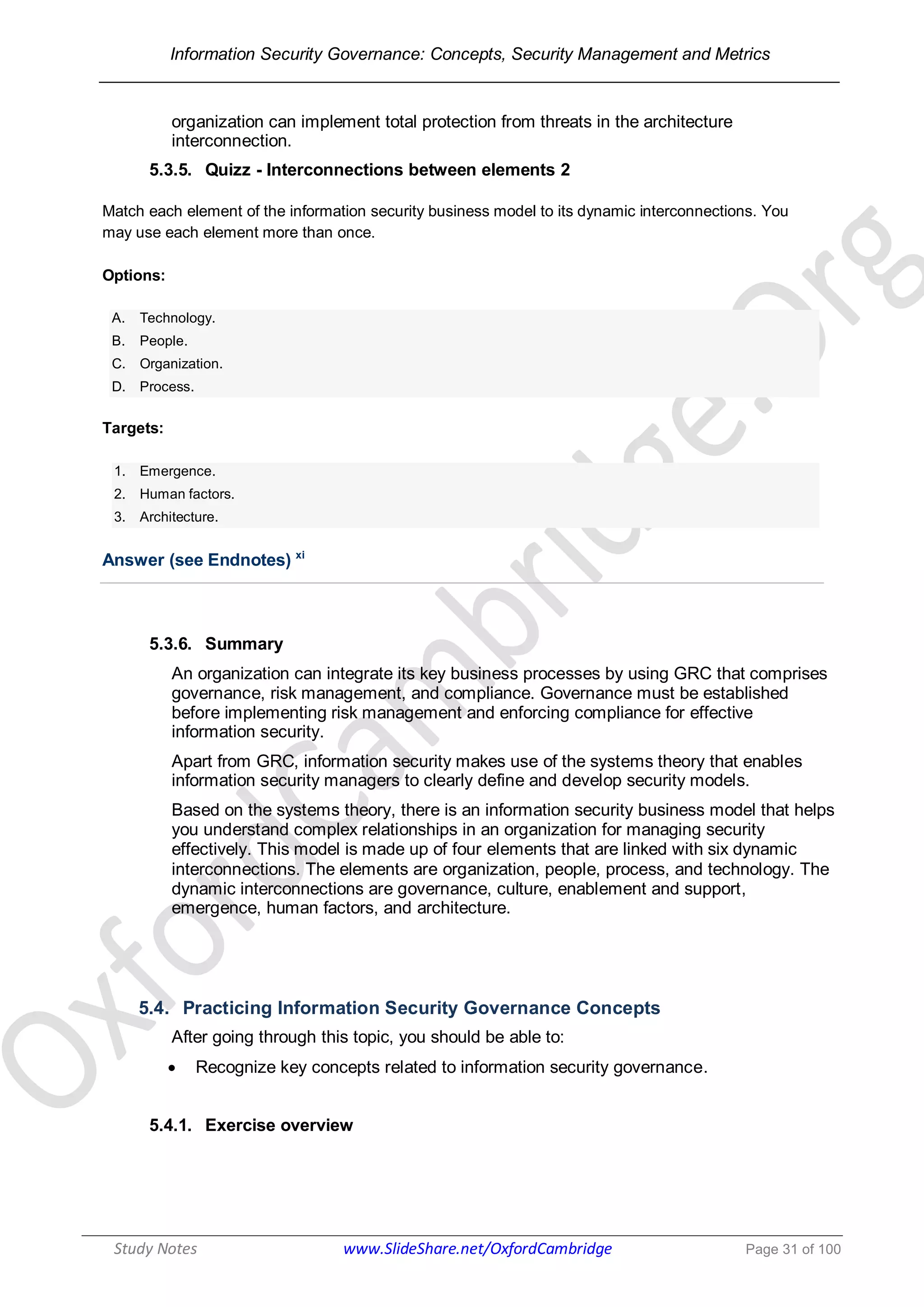 Information Security Governance: Concepts, Security Management and Metrics
______________________________________________________________________________
Study Notes www.SlideShare.net/OxfordCambridge Page 31 of 100
organization can implement total protection from threats in the architecture
interconnection.
5.3.5. Quizz - Interconnections between elements 2
Match each element of the information security business model to its dynamic interconnections. You
may use each element more than once.
Options:
A. Technology.
B. People.
C. Organization.
D. Process.
Targets:
1. Emergence.
2. Human factors.
3. Architecture.
Answer (see Endnotes) xi
5.3.6. Summary
An organization can integrate its key business processes by using GRC that comprises
governance, risk management, and compliance. Governance must be established
before implementing risk management and enforcing compliance for effective
information security.
Apart from GRC, information security makes use of the systems theory that enables
information security managers to clearly define and develop security models.
Based on the systems theory, there is an information security business model that helps
you understand complex relationships in an organization for managing security
effectively. This model is made up of four elements that are linked with six dynamic
interconnections. The elements are organization, people, process, and technology. The
dynamic interconnections are governance, culture, enablement and support,
emergence, human factors, and architecture.
5.4. Practicing Information Security Governance Concepts
After going through this topic, you should be able to:
 Recognize key concepts related to information security governance.
5.4.1. Exercise overview
 