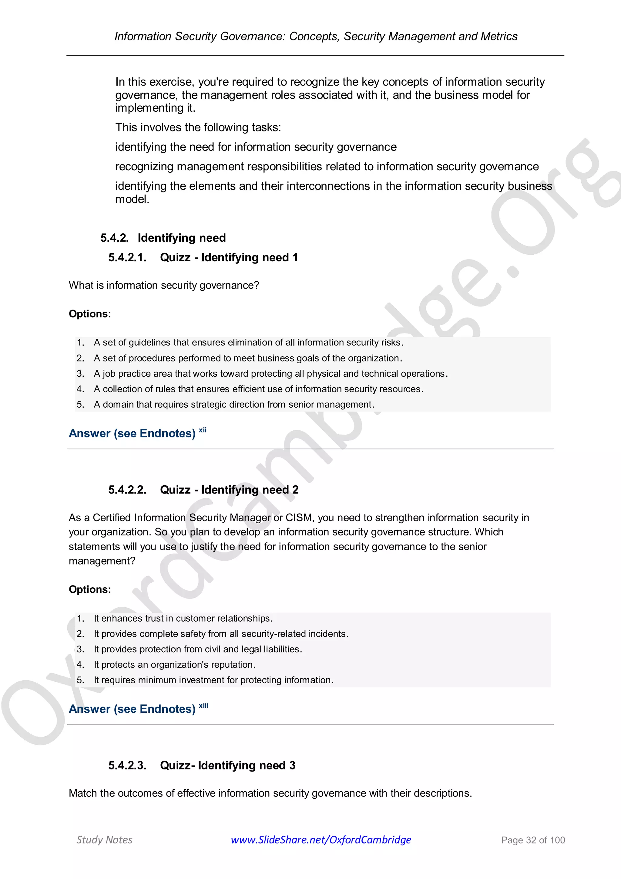 Information Security Governance: Concepts, Security Management and Metrics
______________________________________________________________________________
Study Notes www.SlideShare.net/OxfordCambridge Page 32 of 100
In this exercise, you're required to recognize the key concepts of information security
governance, the management roles associated with it, and the business model for
implementing it.
This involves the following tasks:
identifying the need for information security governance
recognizing management responsibilities related to information security governance
identifying the elements and their interconnections in the information security business
model.
5.4.2. Identifying need
5.4.2.1. Quizz - Identifying need 1
What is information security governance?
Options:
1. A set of guidelines that ensures elimination of all information security risks.
2. A set of procedures performed to meet business goals of the organization.
3. A job practice area that works toward protecting all physical and technical operations.
4. A collection of rules that ensures efficient use of information security resources.
5. A domain that requires strategic direction from senior management.
Answer (see Endnotes) xii
5.4.2.2. Quizz - Identifying need 2
As a Certified Information Security Manager or CISM, you need to strengthen information security in
your organization. So you plan to develop an information security governance structure. Which
statements will you use to justify the need for information security governance to the senior
management?
Options:
1. It enhances trust in customer relationships.
2. It provides complete safety from all security-related incidents.
3. It provides protection from civil and legal liabilities.
4. It protects an organization's reputation.
5. It requires minimum investment for protecting information.
Answer (see Endnotes) xiii
5.4.2.3. Quizz- Identifying need 3
Match the outcomes of effective information security governance with their descriptions.
 