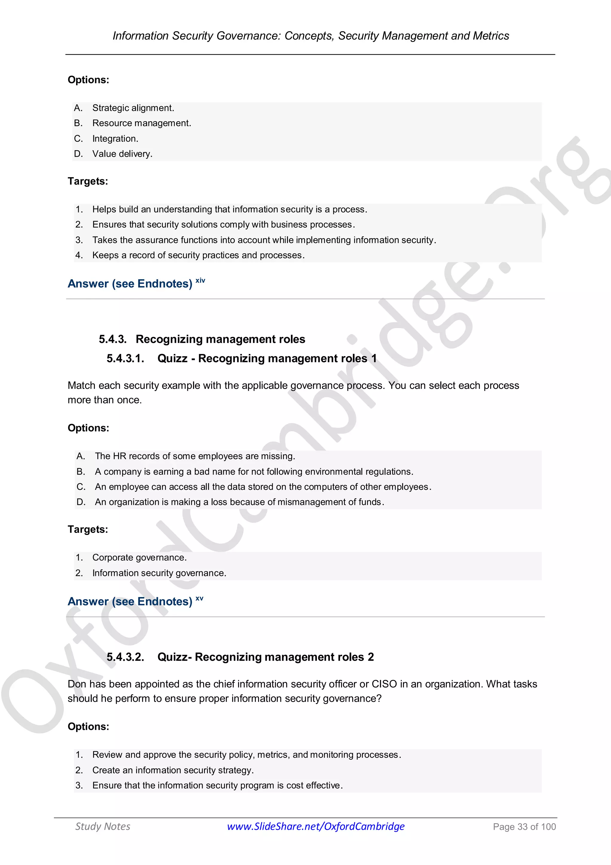 Information Security Governance: Concepts, Security Management and Metrics
______________________________________________________________________________
Study Notes www.SlideShare.net/OxfordCambridge Page 33 of 100
Options:
A. Strategic alignment.
B. Resource management.
C. Integration.
D. Value delivery.
Targets:
1. Helps build an understanding that information security is a process.
2. Ensures that security solutions comply with business processes.
3. Takes the assurance functions into account while implementing information security.
4. Keeps a record of security practices and processes.
Answer (see Endnotes) xiv
5.4.3. Recognizing management roles
5.4.3.1. Quizz - Recognizing management roles 1
Match each security example with the applicable governance process. You can select each process
more than once.
Options:
A. The HR records of some employees are missing.
B. A company is earning a bad name for not following environmental regulations.
C. An employee can access all the data stored on the computers of other employees.
D. An organization is making a loss because of mismanagement of funds.
Targets:
1. Corporate governance.
2. Information security governance.
Answer (see Endnotes) xv
5.4.3.2. Quizz- Recognizing management roles 2
Don has been appointed as the chief information security officer or CISO in an organization. What tasks
should he perform to ensure proper information security governance?
Options:
1. Review and approve the security policy, metrics, and monitoring processes.
2. Create an information security strategy.
3. Ensure that the information security program is cost effective.
 