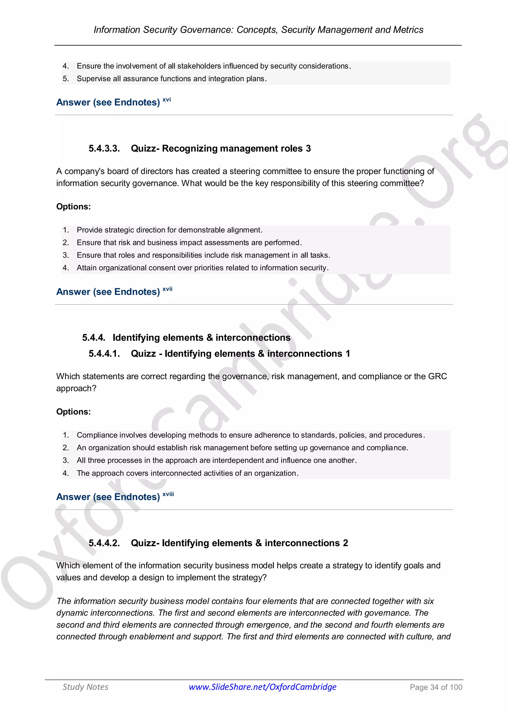 Information Security Governance: Concepts, Security Management and Metrics
______________________________________________________________________________
Study Notes www.SlideShare.net/OxfordCambridge Page 34 of 100
4. Ensure the involvement of all stakeholders influenced by security considerations.
5. Supervise all assurance functions and integration plans.
Answer (see Endnotes) xvi
5.4.3.3. Quizz- Recognizing management roles 3
A company's board of directors has created a steering committee to ensure the proper functioning of
information security governance. What would be the key responsibility of this steering committee?
Options:
1. Provide strategic direction for demonstrable alignment.
2. Ensure that risk and business impact assessments are performed.
3. Ensure that roles and responsibilities include risk management in all tasks.
4. Attain organizational consent over priorities related to information security.
Answer (see Endnotes) xvii
5.4.4. Identifying elements & interconnections
5.4.4.1. Quizz - Identifying elements & interconnections 1
Which statements are correct regarding the governance, risk management, and compliance or the GRC
approach?
Options:
1. Compliance involves developing methods to ensure adherence to standards, policies, and procedures.
2. An organization should establish risk management before setting up governance and compliance.
3. All three processes in the approach are interdependent and influence one another.
4. The approach covers interconnected activities of an organization.
Answer (see Endnotes) xviii
5.4.4.2. Quizz- Identifying elements & interconnections 2
Which element of the information security business model helps create a strategy to identify goals and
values and develop a design to implement the strategy?
The information security business model contains four elements that are connected together with six
dynamic interconnections. The first and second elements are interconnected with governance. The
second and third elements are connected through emergence, and the second and fourth elements are
connected through enablement and support. The first and third elements are connected with culture, and
 