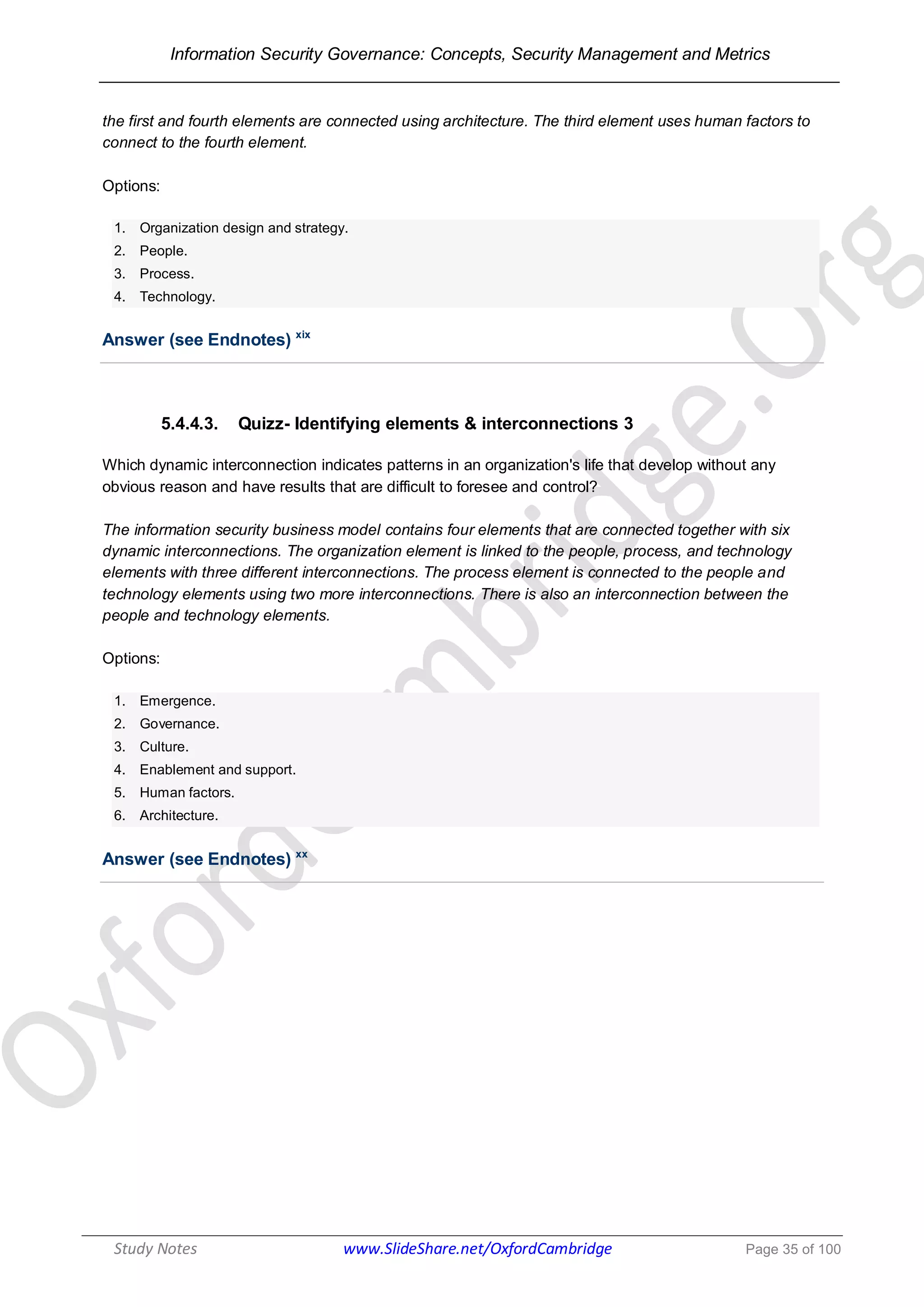 Information Security Governance: Concepts, Security Management and Metrics
______________________________________________________________________________
Study Notes www.SlideShare.net/OxfordCambridge Page 35 of 100
the first and fourth elements are connected using architecture. The third element uses human factors to
connect to the fourth element.
Options:
1. Organization design and strategy.
2. People.
3. Process.
4. Technology.
Answer (see Endnotes) xix
5.4.4.3. Quizz- Identifying elements & interconnections 3
Which dynamic interconnection indicates patterns in an organization's life that develop without any
obvious reason and have results that are difficult to foresee and control?
The information security business model contains four elements that are connected together with six
dynamic interconnections. The organization element is linked to the people, process, and technology
elements with three different interconnections. The process element is connected to the people and
technology elements using two more interconnections. There is also an interconnection between the
people and technology elements.
Options:
1. Emergence.
2. Governance.
3. Culture.
4. Enablement and support.
5. Human factors.
6. Architecture.
Answer (see Endnotes) xx
 
