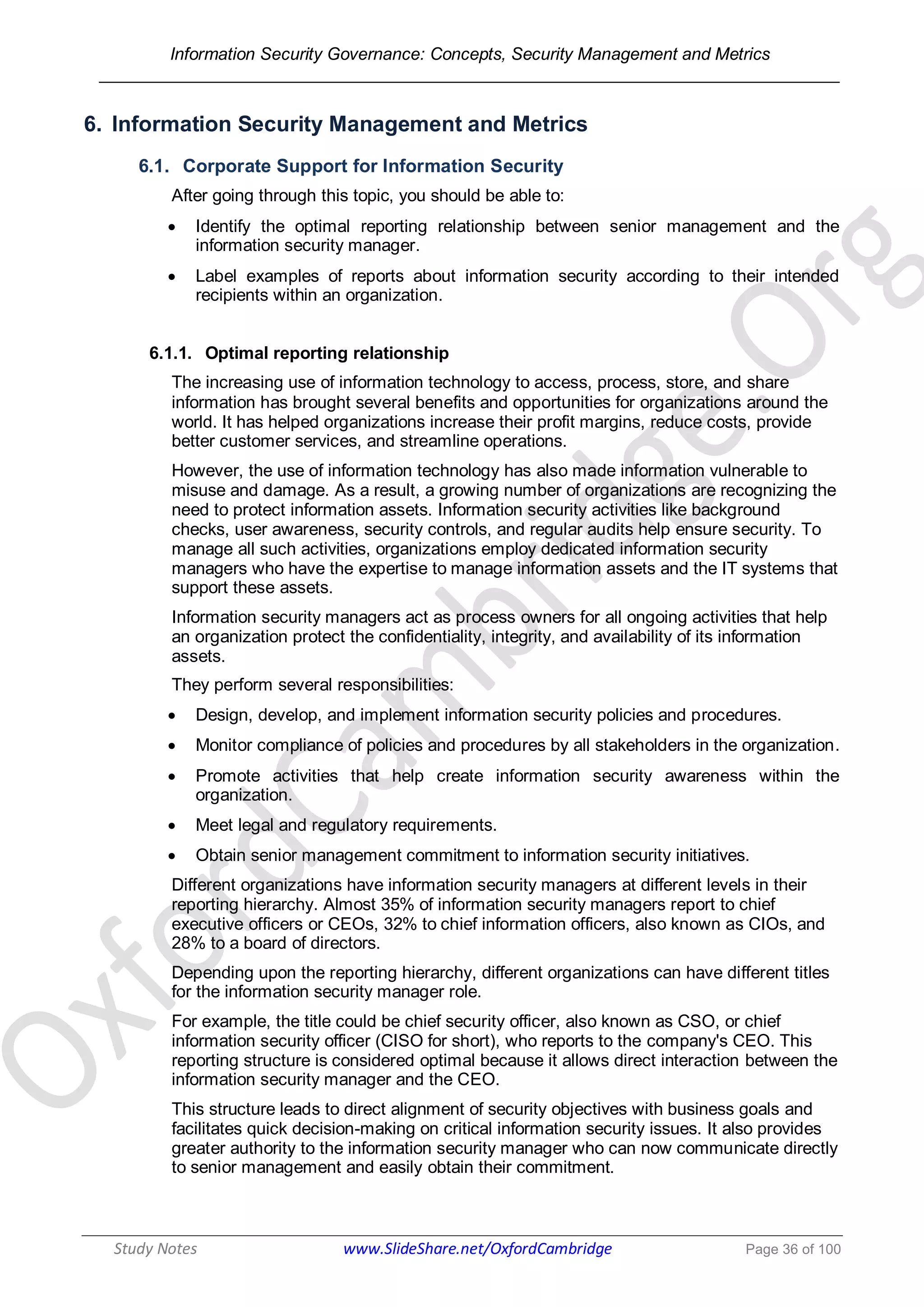 Information Security Governance: Concepts, Security Management and Metrics
______________________________________________________________________________
Study Notes www.SlideShare.net/OxfordCambridge Page 36 of 100
6. Information Security Management and Metrics
6.1. Corporate Support for Information Security
After going through this topic, you should be able to:
 Identify the optimal reporting relationship between senior management and the
information security manager.
 Label examples of reports about information security according to their intended
recipients within an organization.
6.1.1. Optimal reporting relationship
The increasing use of information technology to access, process, store, and share
information has brought several benefits and opportunities for organizations around the
world. It has helped organizations increase their profit margins, reduce costs, provide
better customer services, and streamline operations.
However, the use of information technology has also made information vulnerable to
misuse and damage. As a result, a growing number of organizations are recognizing the
need to protect information assets. Information security activities like background
checks, user awareness, security controls, and regular audits help ensure security. To
manage all such activities, organizations employ dedicated information security
managers who have the expertise to manage information assets and the IT systems that
support these assets.
Information security managers act as process owners for all ongoing activities that help
an organization protect the confidentiality, integrity, and availability of its information
assets.
They perform several responsibilities:
 Design, develop, and implement information security policies and procedures.
 Monitor compliance of policies and procedures by all stakeholders in the organization.
 Promote activities that help create information security awareness within the
organization.
 Meet legal and regulatory requirements.
 Obtain senior management commitment to information security initiatives.
Different organizations have information security managers at different levels in their
reporting hierarchy. Almost 35% of information security managers report to chief
executive officers or CEOs, 32% to chief information officers, also known as CIOs, and
28% to a board of directors.
Depending upon the reporting hierarchy, different organizations can have different titles
for the information security manager role.
For example, the title could be chief security officer, also known as CSO, or chief
information security officer (CISO for short), who reports to the company's CEO. This
reporting structure is considered optimal because it allows direct interaction between the
information security manager and the CEO.
This structure leads to direct alignment of security objectives with business goals and
facilitates quick decision-making on critical information security issues. It also provides
greater authority to the information security manager who can now communicate directly
to senior management and easily obtain their commitment.
 